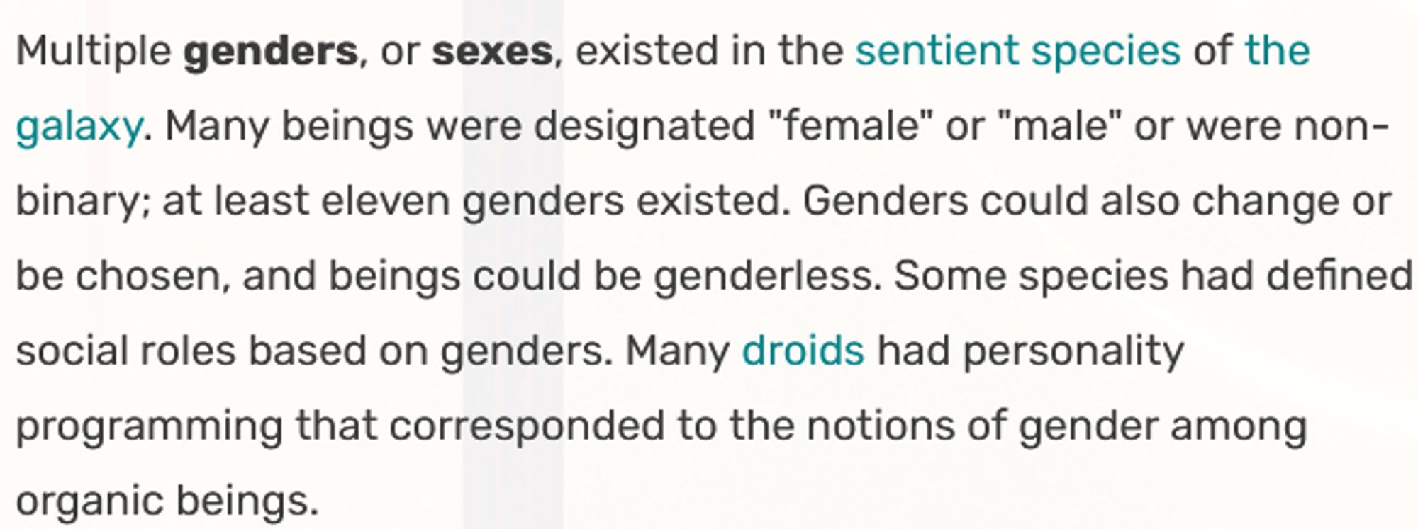 Multiple genders, or sexes, existed in the sentient species of the galaxy. Many beings were designated "female" or "male" or were non-binary; at least eleven genders existed. Genders could also change or be chosen, and beings could be genderless. Some species had defined social roles based on genders. Many droids had personality programming that corresponded to the notions of gender among organic beings