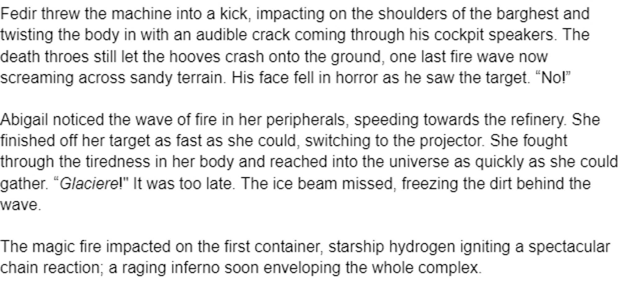 Fedir threw the machine into a kick, impacting on the shoulders of the barghest and twisting the body in with an audible crack coming through his cockpit speakers. The death throes still let the hooves crash onto the ground, one last fire wave now screaming across sandy terrain. His face fell in horror as he saw the target. “No!”

Abigail noticed the wave of fire in her peripherals, speeding towards the refinery. She finished off her target as fast as she could, switching to the projector. She fought through the tiredness in her body and reached into the universe as quickly as she could gather. “Glaciere!" It was too late. The ice beam missed, freezing the dirt behind the wave.

The magic fire impacted on the first container, starship hydrogen igniting a spectacular chain reaction; a raging inferno soon enveloping the whole complex.