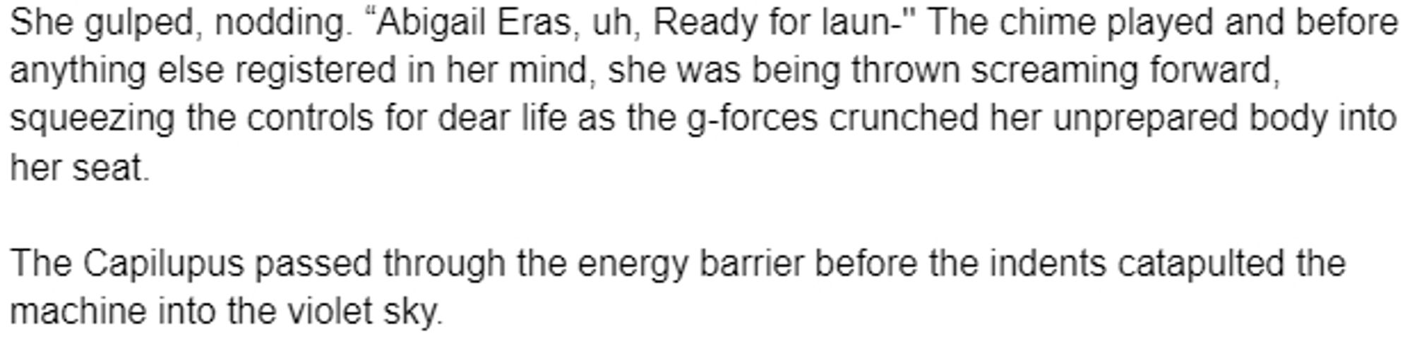 She gulped, nodding. “Abigail Eras, uh, Ready for laun-'' The chime played and before anything else registered in her mind, she was being thrown screaming forward, squeezing the controls for dear life as the g-forces crunched her unprepared body into her seat. 

The Capilupus passed through the energy barrier before the indents catapulted the machine into the violet sky.