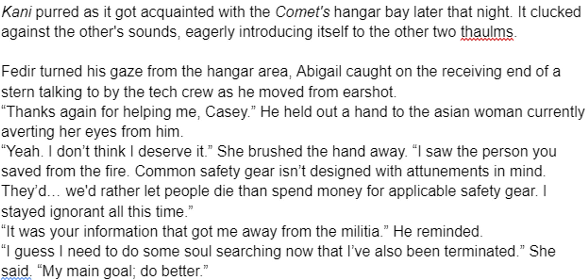 Kani purred as it got acquainted with the Comet's hangar bay later that night. It clucked against the other's sounds, eagerly introducing itself to the other two thaulms.

Fedir turned his gaze from the hangar area, Abigail caught on the receiving end of a stern talking to by the tech crew as he moved from earshot.
“Thanks again for helping me, Casey.” He held out a hand to the asian woman currently averting her eyes from him. 
“Yeah. I don’t think I deserve it.” She brushed the hand away. “I saw the person you saved from the fire. Common safety gear isn’t designed with attunements in mind. They’d… we'd rather let people die than spend money for applicable safety gear. I stayed ignorant all this time.”
“It was your information that got me away from the militia.” He reminded. 
“I guess I need to do some soul searching now that I’ve also been terminated.” She said. “My main goal; do better.”