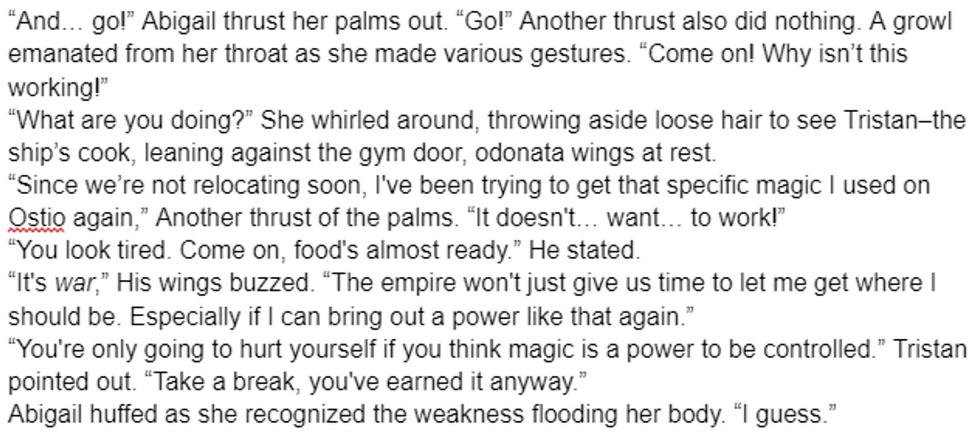 “And… go!” Abigail thrust her palms out. “Go!” Another thrust also did nothing. A growl emanated from her throat as she made various gestures. “Come on! Why isn’t this working!”
“What are you doing?” She whirled around, throwing aside loose hair to see Tristan–the ship’s cook, leaning against the gym door, odonata wings at rest.
“Since we’re not relocating soon, I've been trying to get that specific magic I used on Ostio again,” Another thrust of the palms. “It doesn't… want… to work!”
“You look tired. Come on, food's almost ready.” He stated.
“It's war,” His wings buzzed. “The empire won't just give us time to let me get where I should be. Especially if I can bring out a power like that again.”
“You're only going to hurt yourself if you think magic is a power to be controlled.” Tristan pointed out. “Take a break, you've earned it anyway.”
Abigail huffed as she recognized the weakness flooding her body. “I guess.”