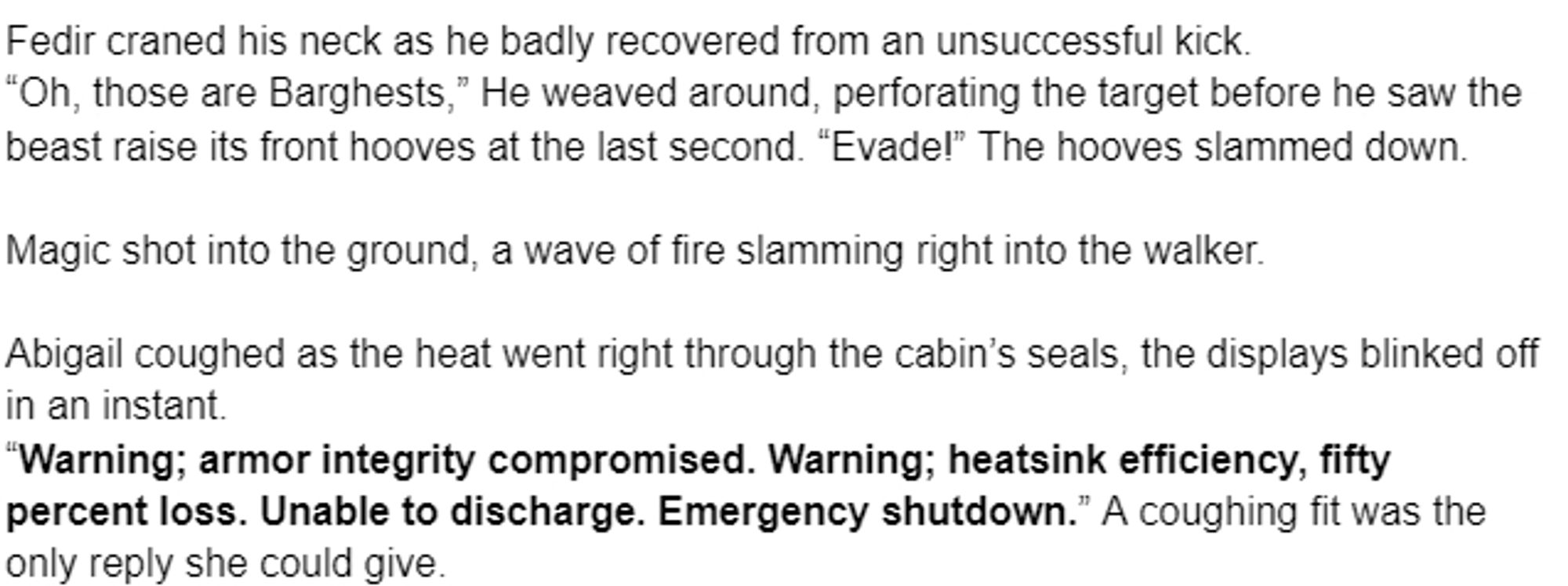 Fedir craned his neck as he badly recovered from an unsuccessful kick.
“Oh, those are Barghests,” He weaved around, perforating the target before he saw the beast raise its front hooves at the last second. “Evade!” The hooves slammed down.

Magic shot into the ground, a wave of fire slamming right into the walker.

Abigail coughed as the heat went right through the cabin’s seals, the displays blinked off in an instant. 
“Warning; armor integrity compromised. Warning; heatsink efficiency, fifty percent loss. Unable to discharge. Emergency shutdown.” A coughing fit was the only reply she could give.