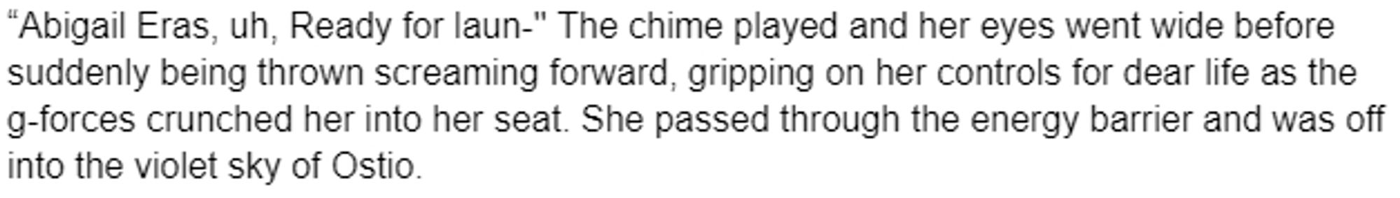 “Abigail Eras, uh, Ready for laun-'' The chime played and her eyes went wide before suddenly being thrown screaming forward, gripping on her controls for dear life as the g-forces crunched her into her seat. She passed through the energy barrier and was off into the violet sky of Ostio.