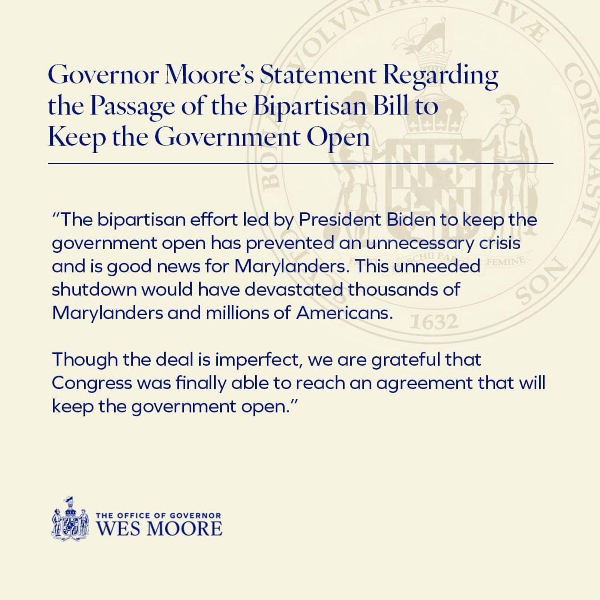 Governor Moore’s Statement Regarding the Passage of the Bipartisan Bill to Keep the Government Open:

“The bipartisan effort led by President Biden to keep the government open has prevented an unnecessary crisis and is good news for Marylanders. This unneeded shutdown would have devastated thousands of Marylanders and millions of Americans. 

Though the deal is imperfect, we are grateful that Congress was finally able to reach an agreement that will keep the government open.”