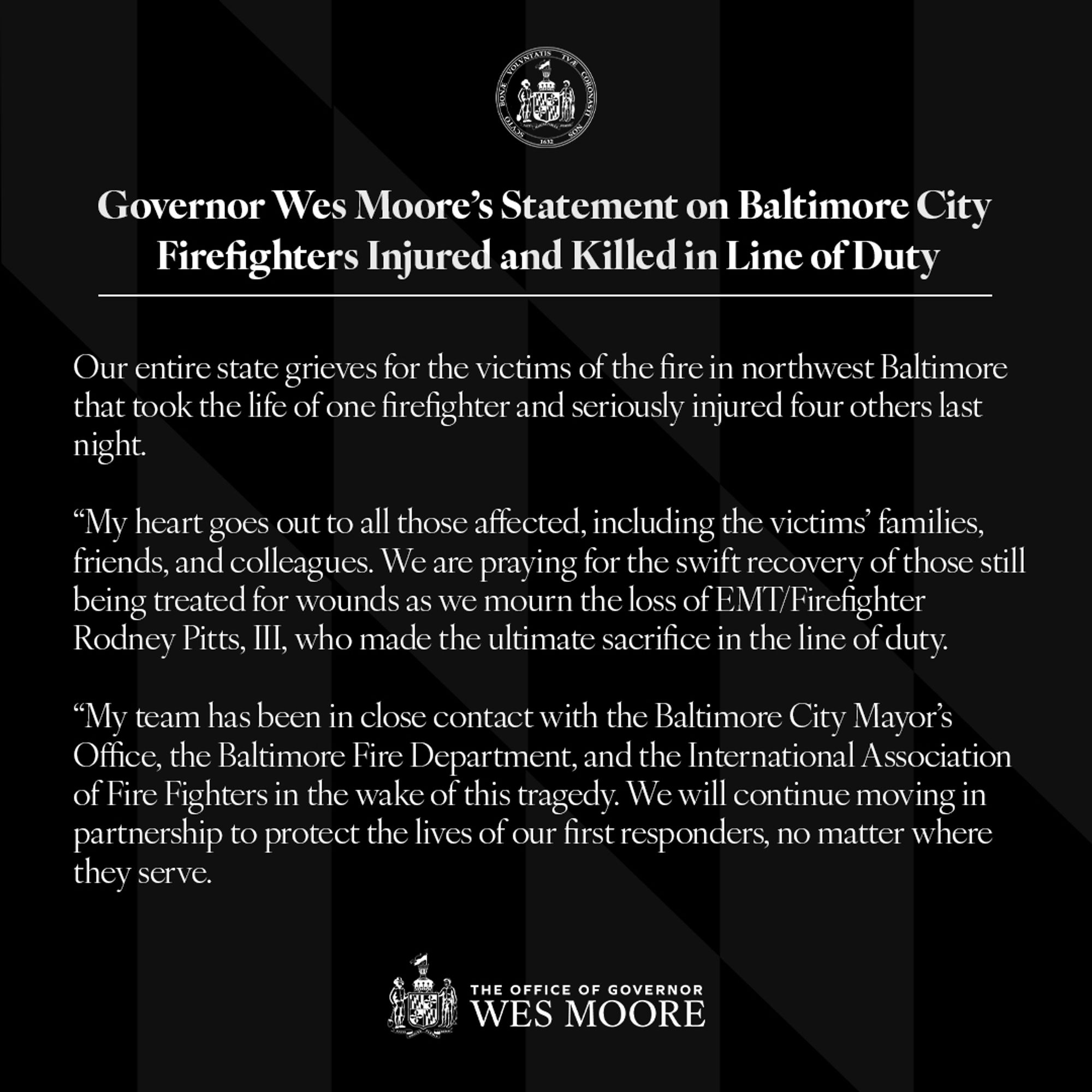 Governor Wes Moore’s Statement on Baltimore City Firefighters Injured and Killed in Line of Duty:

Our entire state grieves for the victims of the fire in northwest Baltimore that took the life of one firefighter and seriously injured four others last night. 

My heart goes out to all those affected, including the victims’ families, friends, and colleagues. We are praying for the swift recovery of those still being treated for wounds as we mourn the loss of EMT/Firefighter Rodney Pitts, III, who made the ultimate sacrifice in the line of duty.

My team has been in close contact with the Baltimore City Mayor’s Office, the Baltimore Fire Department, and the International Association of Fire Fighters in the wake of this tragedy. We will continue moving in partnership to protect the lives of our first responders, no matter where they serve.