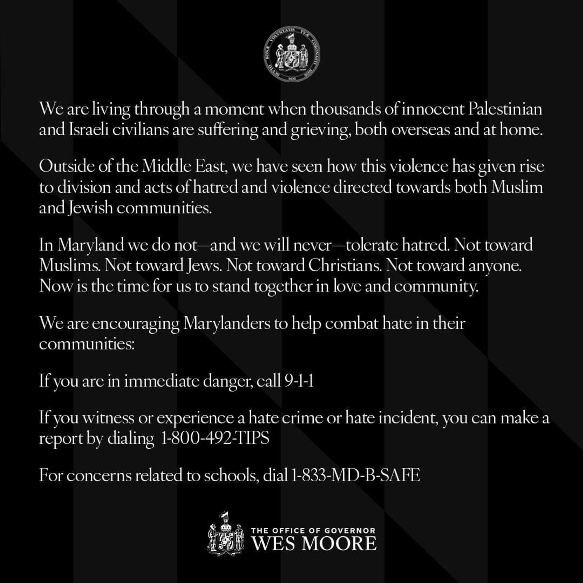 We are living through a moment when thousands of innocent Palestinian and Israeli civilians are suffering and grieving, both overseas and at home. 

Outside of the Middle East, we have seen how this violence has given rise to division and acts of hatred and violence directed towards both Muslim and Jewish communities.

In Maryland we do not—and we will never—tolerate hatred. Not toward Muslims. Not toward Jews. Not toward Christians. Not toward anyone. Now is the time for us to stand together in love and community.

We are encouraging Marylanders to help combat hate in their communities:

If you are in immediate danger, call 9-1-1�

If you witness or experience a hate crime or hate incident, you can make a report by dialing  1-800-492-TIPS �

For concerns related to schools, dial 1-833-MD-B-SAFE