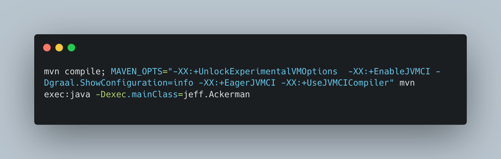 mvn compile; MAVEN_OPTS="-XX:+UnlockExperimentalVMOptions  -XX:+EnableJVMCI -Dgraal.ShowConfiguration=info -XX:+EagerJVMCI -XX:+UseJVMCICompiler" mvn exec:java -Dexec.mainClass=jeff.Ackerman
