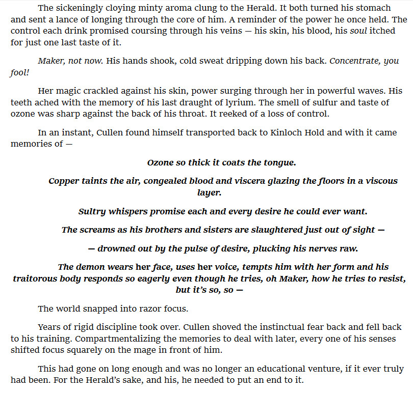The sickeningly cloying minty aroma clung to the Herald. It both turned his stomach and sent a lance of longing through the core of him. A reminder of the power he once held. The control each drink promised coursing through his veins — his skin, his blood, his soul itched for just one last taste of it.
	Maker, not now. His hands shook, cold sweat dripping down his back. Concentrate, you fool!
	Her magic crackled against his skin, power surging through her in powerful waves. His teeth ached with the memory of his last draught of lyrium. The smell of sulfur and taste of ozone was sharp against the back of his throat. It reeked of a loss of control.
	In an instant, Cullen found himself transported back to Kinloch Hold and with it came memories of —
	Ozone so thick it coats the tongue. 
	Copper taints the air, congealed blood and viscera glazing the floors in a viscous layer.
	Sultry whispers promise each and every desire he could ever want.
	The screams as his brothers and sisters are slaughtered just out of sight —
	— drowned out by the pulse of desire, plucking his nerves raw.
	The demon wears her face, uses her voice, tempts him with her form and his traitorous body responds so eagerly even though he tries, oh Maker, how he tries to resist, but it’s so, so —
	The world snapped into razor focus.
	Years of rigid discipline took over. Cullen shoved the instinctual fear back and fell back to his training. Compartmentalizing the memories to deal with later, every one of his senses shifted focus squarely on the mage in front of him. 
	This had gone on long enough and was no longer an educational venture, if it ever truly had been. For the Herald’s sake, and his, he needed to put an end to it.