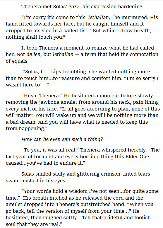         Thenera met Solas’ gaze, his expression hardening. 
	“I’m sorry it’s come to this, lethallan,” he murmured. His hand lifted towards her face, but he caught himself and it dropped to his side in a balled fist. “But while I draw breath, nothing shall touch you.” 
	It took Thenera a moment to realize what he had called her. Not da’len, but lethallan — a term that held the connotation of equals. 
	 “Solas, I…” Lips trembling, she wanted nothing more than to touch him…to reassure and comfort him. “I’m so sorry I wasn’t here to — ”
	“Hush, Thenera.” He hesitated a moment before slowly removing the jawbone amulet from around his neck, pain lining every inch of his face. “If all goes according to plan, none of this will matter. You will wake up and we will be nothing more than a bad dream. And you will have what is needed to keep this from happening.”
	How can he even say such a thing?
	“To you, it was all real,” Thenera whispered fiercely. “The last year of torment and every horrible thing this Elder One caused…you’ve had to endure it.” 
	Solas smiled sadly and glittering crimson-tinted tears swam unshed in his eyes.
	“Your words hold a wisdom I’ve not seen…for quite some time.”  His breath hitched as he released the cord and the amulet dropped into Thenera’s outstretched hand. “When you go back, tell the version of myself from your time…” He hesitated, then laughed softly. “Tell that prideful and foolish soul that they are real.”