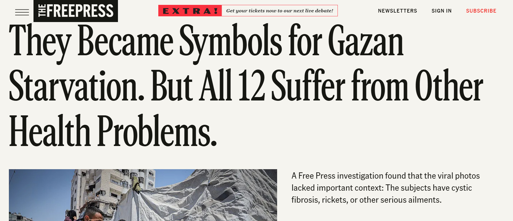 Headline from the Free Press: They Became Symbols for Gazan Starvation. But All 12 Suffer from Other Health Problems.

A Free Press investigation found that the viral photos lacked important context: The subjects have cystic fibrosis, rickets, or other serious ailments.
