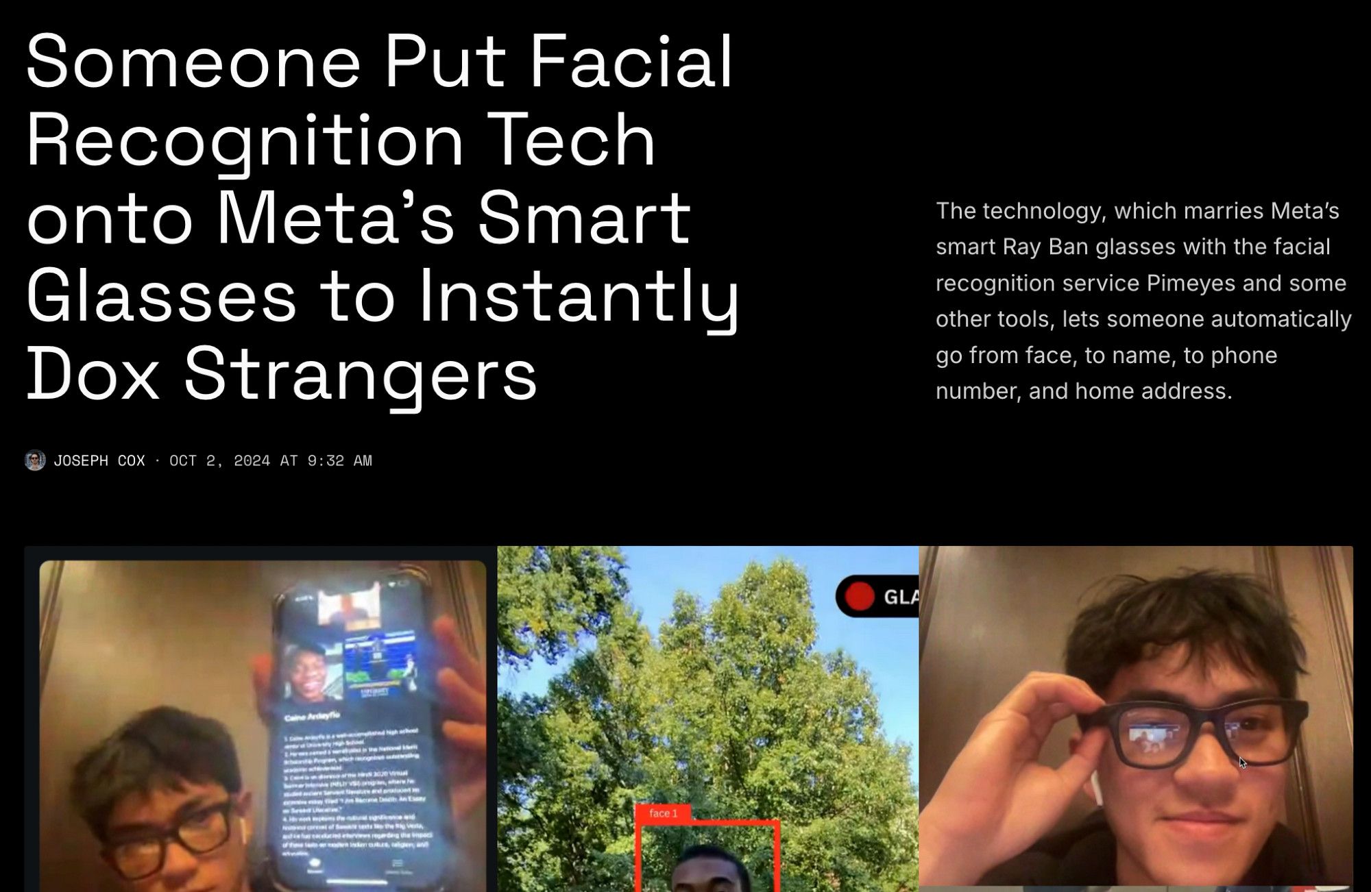 Screenshot of an article on 404Media:

Someone Put Facial Recognition Tech onto Meta's Smart Glasses to Instantly Dox Strangers
Joseph Cox · Oct 2, 2024 at 9:32 AM
The technology, which marries Meta’s smart Ray Ban glasses with the facial recognition service Pimeyes and some other tools, lets someone automatically go from face, to name, to phone number, and home address.

Under headline and summary are photos of men wearing smart glasses