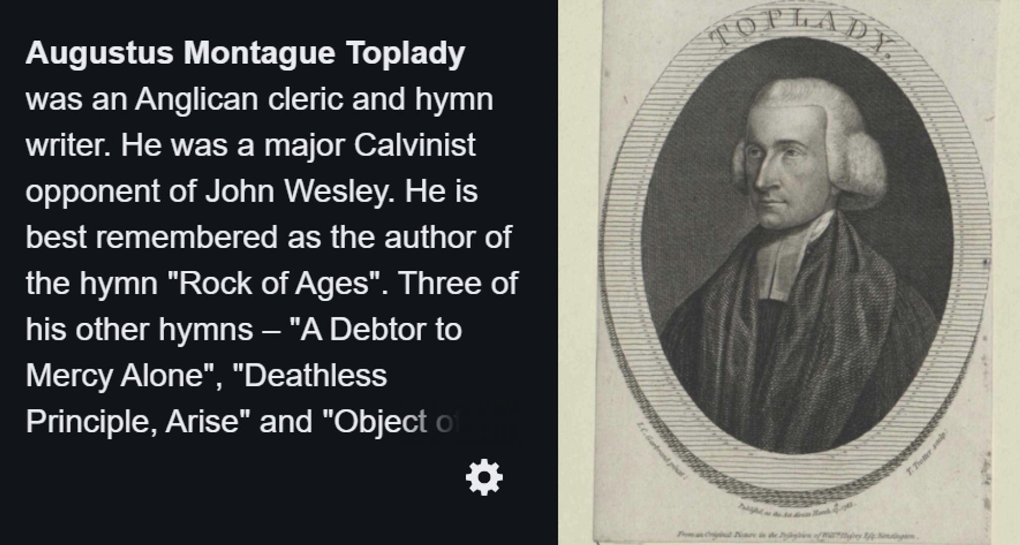 Augustus Montague Toplady was an Anglican cleric and hymn writer. He was a major Calvinist opponent of John Wesley. He is best remembered as the author of the hymn "Rock of Ages". Three of his other hymns – "A Debtor to Mercy Alone", "Deathless Principle, Arise" and "Object of My First Desire" – are still occasionally sung today.

at the right, an oval-shaped woodcut image of a man in a colonial-era white wig and a cloak, with the surname "TOPLADY" engraved at the top of the image