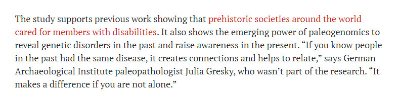 "The study supports previous work showing that prehistoric societies around the world cared for members with disabilities. It also shows the emerging power of paleogenomics to reveal genetic disorders in the past and raise awareness in the present. “If you know people in the past had the same disease, it creates connections and helps to relate,” says German Archaeological Institute paleopathologist Julia Gresky, who wasn’t part of the research. “It makes a difference if you are not alone.”"