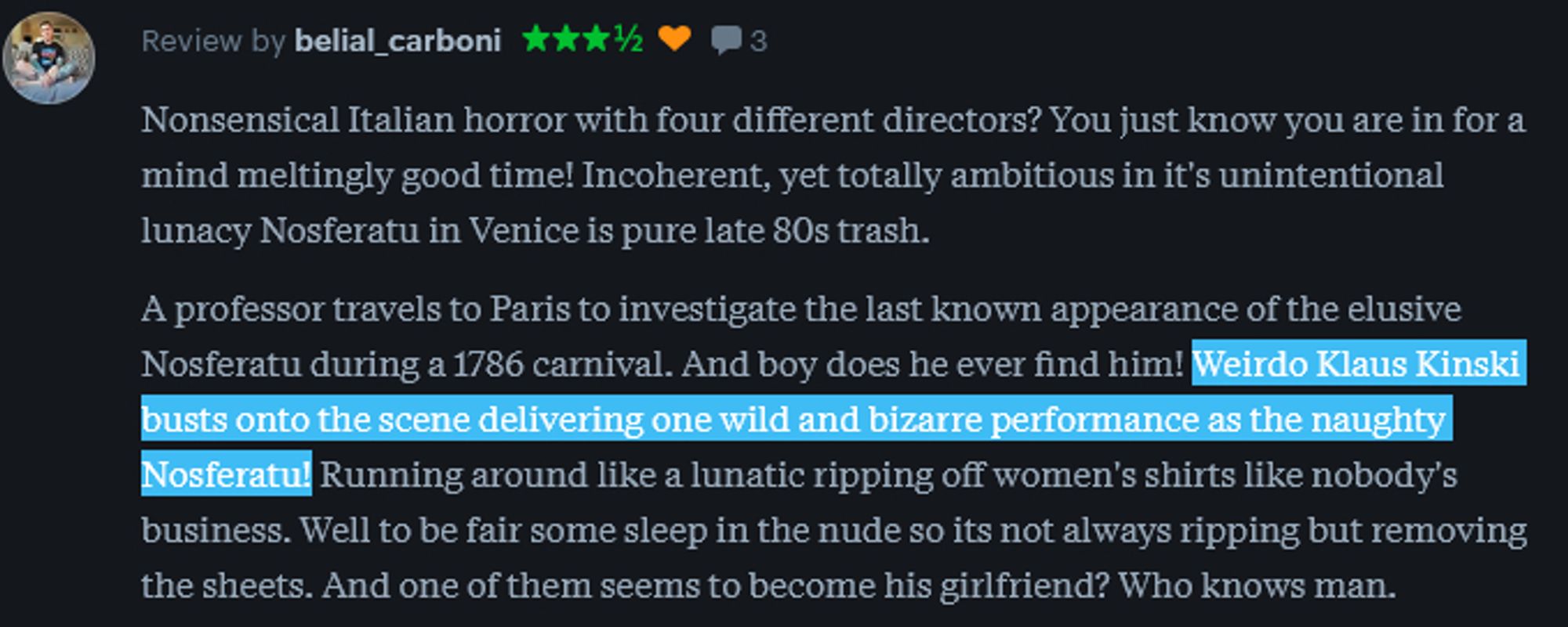 A 3.5 star review of the movie, reading "Nonsensical Italian horror with four different directors? You just know you are in for a mind meltingly good time! Incoherent, yet totally ambitious in it's unintentional lunacy Nosferatu in Venice is pure late 80s trash.

A professor travels to Paris to investigate the last known appearance of the elusive Nosferatu during a 1786 carnival. And boy does he ever find him! Weirdo Klaus Kinski busts onto the scene delivering one wild and bizarre performance as the naughty Nosferatu! Running around like a lunatic ripping off women's shirts like nobody's business. Well to be fair some sleep in the nude so its not always ripping but removing the sheets. And one of them seems to become his girlfriend? Who knows man. " The line about Klaus being weird and naughty is highlighted for emphasis.