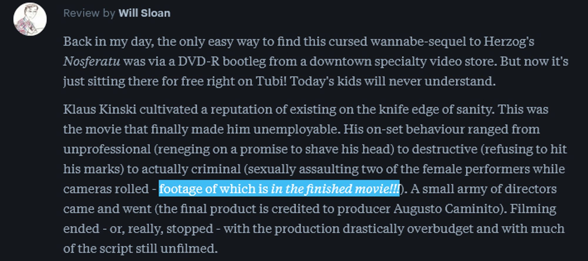 A score-less review by user Will Sloan: Back in my day, the only easy way to find this cursed wannabe-sequel to Herzog's Nosferatu was via a DVD-R bootleg from a downtown specialty video store. But now it's just sitting there for free right on Tubi! Today's kids will never understand.

Klaus Kinski cultivated a reputation of existing on the knife edge of sanity. This was the movie that finally made him unemployable. His on-set behaviour ranged from unprofessional (reneging on a promise to shave his head) to destructive (refusing to hit his marks) to actually criminal (sexually assaulting two of the female performers while cameras rolled - footage of which is in the finished movie!!!). A small army of directors came and went (the final product is credited to producer Augusto Caminito). Filming ended - or, really, stopped - with the production drastically overbudget and with much of the script still unfilmed.