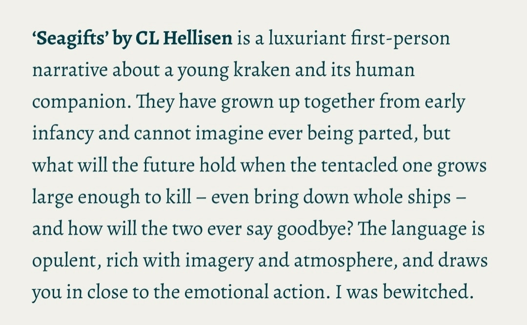 Seagifts’ by CL Hellisen is a luxuriant first-person narrative about a young kraken and its human companion. They have grown up together from early infancy and cannot imagine ever being parted, but what will the future hold when the tentacled one grows large enough to kill – even bring down whole ships – and how will the two ever say goodbye? The language is opulent, rich with imagery and atmosphere, and draws you in close to the emotional action. I was bewitched.