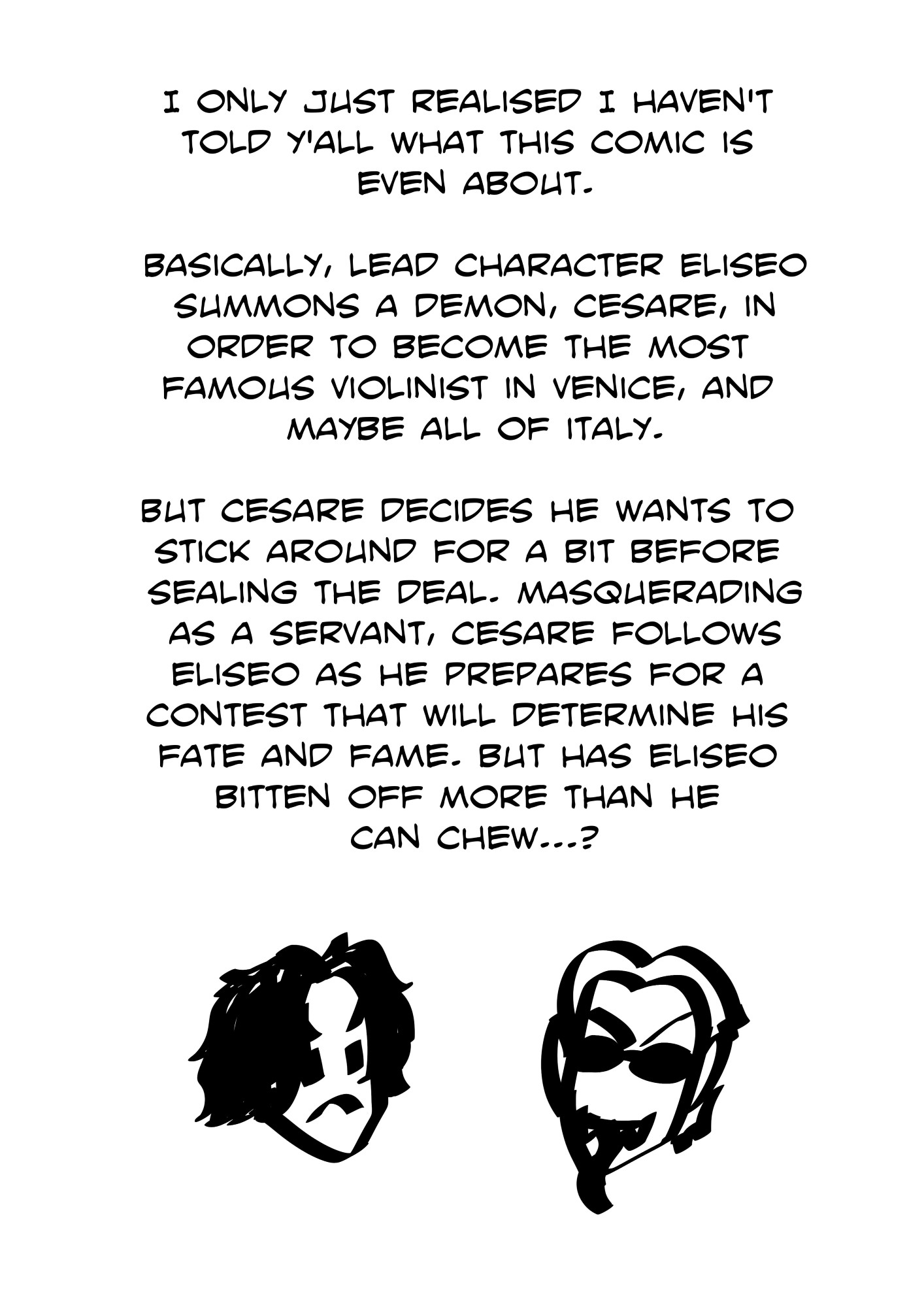 A digital sketch of Eliseo and Cesare, with some text that says "I only just realised I haven't told y'all what this comic is even about. Basically, main character Eliseo summons a demon, Cesare, in order to become the most famous violinist in Venice, and maybe all of Italy. But Cesare decides he wants to stick around for a bit before sealing the deal. Masquerading as a servant, Cesare follows Eliseo as he prepares for a contest that will determine his fate and fame. But has Eliseo bitten off more than he can chew?"