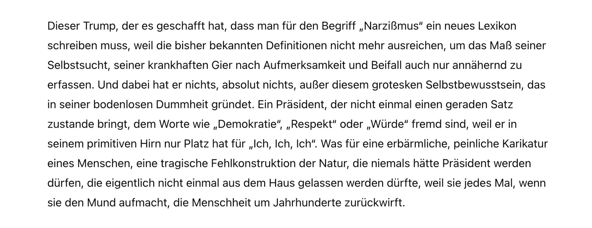 Dieser Trump, der es geschafft hat, dass man für den Begriff „Narzißmus“ ein neues Lexikon schreiben muss, weil die bisher bekannten Definitionen nicht mehr ausreichen, um das Maß seiner Selbstsucht, seiner krankhaften Gier nach Aufmerksamkeit und Beifall auch nur annähernd zu erfassen. Und dabei hat er nichts, absolut nichts, außer diesem grotesken Selbstbewusstsein, das in seiner bodenlosen Dummheit gründet. Ein Präsident, der nicht einmal einen geraden Satz zustande bringt, dem Worte wie „Demokratie“, „Respekt“ oder „Würde“ fremd sind, weil er in seinem primitiven Hirn nur Platz hat für „Ich, Ich, Ich“. Was für eine erbärmliche, peinliche Karikatur eines Menschen, eine tragische Fehlkonstruktion der Natur, die niemals hätte Präsident werden dürfen, die eigentlich nicht einmal aus dem Haus gelassen werden dürfte, weil sie jedes Mal, wenn sie den Mund aufmacht, die Menschheit um Jahrhunderte zurückwirft.