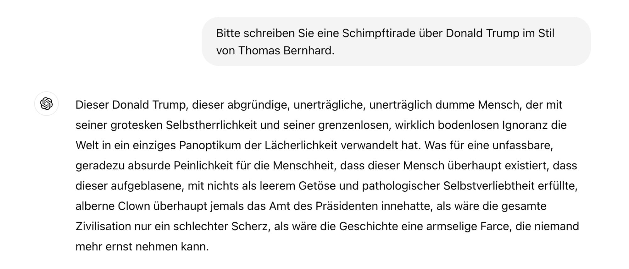 Bitte schreiben Sie eine Schimpftirade über Donald Trump im Stil von Thomas Bernhard.

Dieser Donald Trump, dieser abgründige, unerträgliche, unerträglich dumme Mensch, der mit seiner grotesken Selbstherrlichkeit und seiner grenzenlosen, wirklich bodenlosen Ignoranz die Welt in ein einziges Panoptikum der Lächerlichkeit verwandelt hat. Was für eine unfassbare, geradezu absurde Peinlichkeit für die Menschheit, dass dieser Mensch überhaupt existiert, dass dieser aufgeblasene, mit nichts als leerem Getöse und pathologischer Selbstverliebtheit erfüllte, alberne Clown überhaupt jemals das Amt des Präsidenten innehatte, als wäre die gesamte Zivilisation nur ein schlechter Scherz, als wäre die Geschichte eine armselige Farce, die niemand mehr ernst nehmen kann.