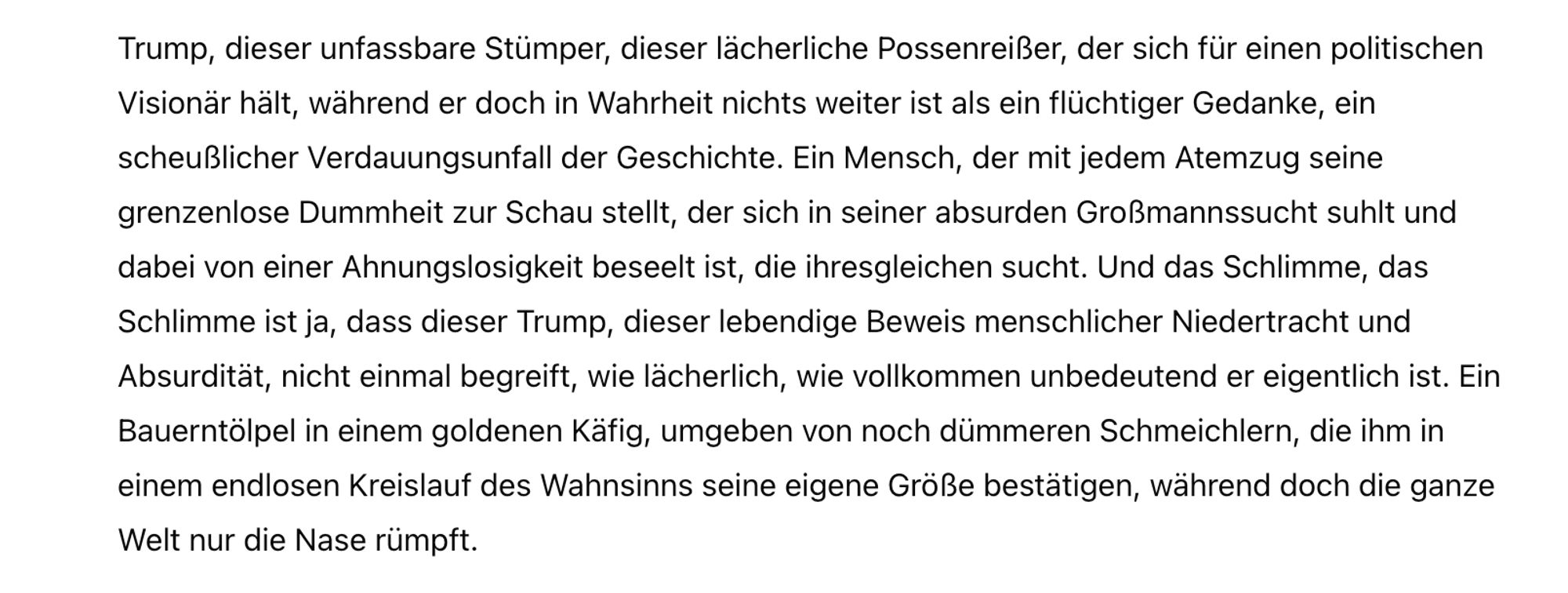 Trump, dieser unfassbare Stümper, dieser lächerliche Possenreißer, der sich für einen politischen Visionär hält, während er doch in Wahrheit nichts weiter ist als ein flüchtiger Gedanke, ein scheußlicher Verdauungsunfall der Geschichte. Ein Mensch, der mit jedem Atemzug seine grenzenlose Dummheit zur Schau stellt, der sich in seiner absurden Großmannssucht suhlt und dabei von einer Ahnungslosigkeit beseelt ist, die ihresgleichen sucht. Und das Schlimme, das Schlimme ist ja, dass dieser Trump, dieser lebendige Beweis menschlicher Niedertracht und Absurdität, nicht einmal begreift, wie lächerlich, wie vollkommen unbedeutend er eigentlich ist. Ein Bauerntölpel in einem goldenen Käfig, umgeben von noch dümmeren Schmeichlern, die ihm in einem endlosen Kreislauf des Wahnsinns seine eigene Größe bestätigen, während doch die ganze Welt nur die Nase rümpft.