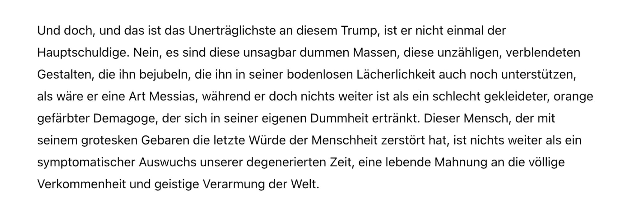 Und doch, und das ist das Unerträglichste an diesem Trump, ist er nicht einmal der Hauptschuldige. Nein, es sind diese unsagbar dummen Massen, diese unzähligen, verblendeten Gestalten, die ihn bejubeln, die ihn in seiner bodenlosen Lächerlichkeit auch noch unterstützen, als wäre er eine Art Messias, während er doch nichts weiter ist als ein schlecht gekleideter, orange gefärbter Demagoge, der sich in seiner eigenen Dummheit ertränkt. Dieser Mensch, der mit seinem grotesken Gebaren die letzte Würde der Menschheit zerstört hat, ist nichts weiter als ein symptomatischer Auswuchs unserer degenerierten Zeit, eine lebende Mahnung an die völlige Verkommenheit und geistige Verarmung der Welt.