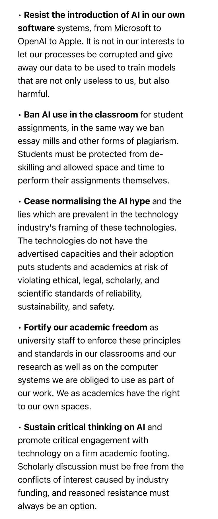 • Resist the introduction of AI in our own software systems, from Microsoft to OpenAI to Apple. It is not in our interests to let our processes be corrupted and give away our data to be used to train models that are not only useless to us, but also harmful.

• Ban AI use in the classroom for student assignments, in the same way we ban essay mills and other forms of plagiarism. Students must be protected from de-skilling and allowed space and time to perform their assignments themselves.

• Cease normalising the AI hype and the lies which are prevalent in the technology industry's framing of these technologies. The technologies do not have the advertised capacities and their adoption puts students and academics at risk of violating ethical, legal, scholarly, and scientific standards of reliability, sustainability, and safety.

• Fortify our academic freedom as university staff to enforce these principles and standards in our classrooms and our research as well as on the computer systems we are obliged to use as part of our work. We as academics have the right to our own spaces.

• Sustain critical thinking on AI and promote critical engagement with technology on a firm academic footing. Scholarly discussion must be free from the conflicts of interest caused by industry funding, and reasoned resistance must always be an option.