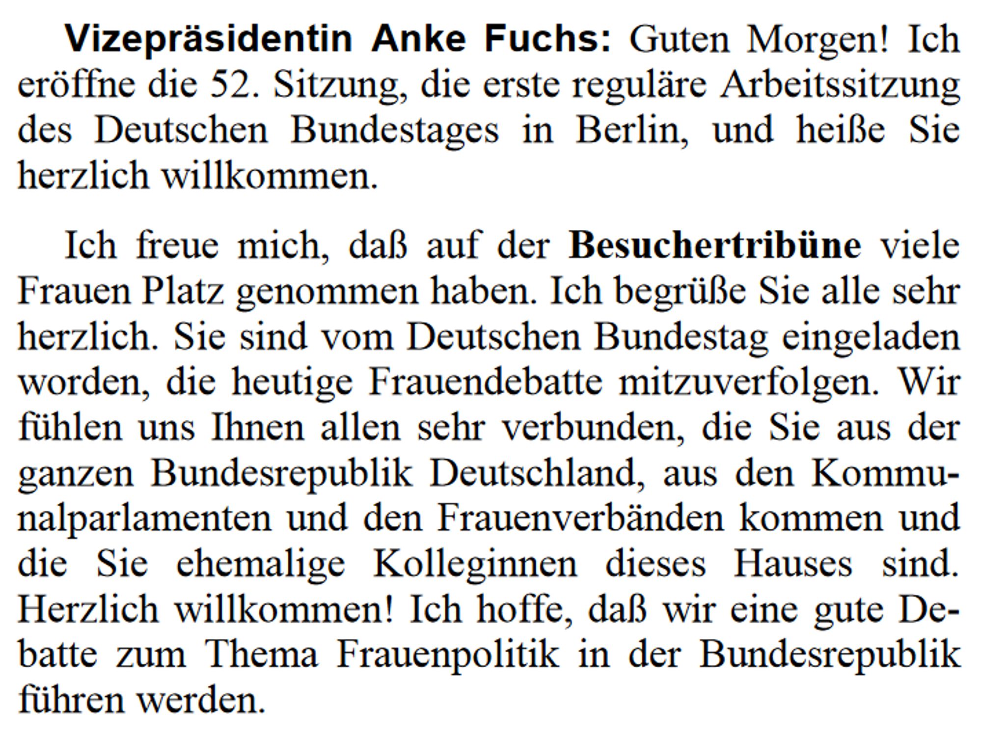 Vizepräsidentin Anke Fuchs: Guten Morgen! Ich eröffne die 52. Sitzung, die erste reguläre Arbeitssitzung des Deutschen Bundestages in Berlin, und heiße Sie herzlich willkommen.

Ich freue mich, daß auf der Besuchertribüne viele Frauen Platz genommen haben. Ich begrüße Sie alle sehr herzlich. Sie sind vom Deutschen Bundestag eingeladen worden, die heutige Frauendebatte mitzuverfolgen. Wir fühlen uns Ihnen allen sehr verbunden, die Sie aus der ganzen Bundesrepublik Deutschland, aus den Kommunalparlamenten und den Frauenverbänden kommen und die Sie ehemalige Kolleginnen dieses Hauses sind. Herzlich willkommen! Ich hoffe, daß wir eine gute Debatte zum Thema Frauenpolitik in der Bundesrepublik führen werden.