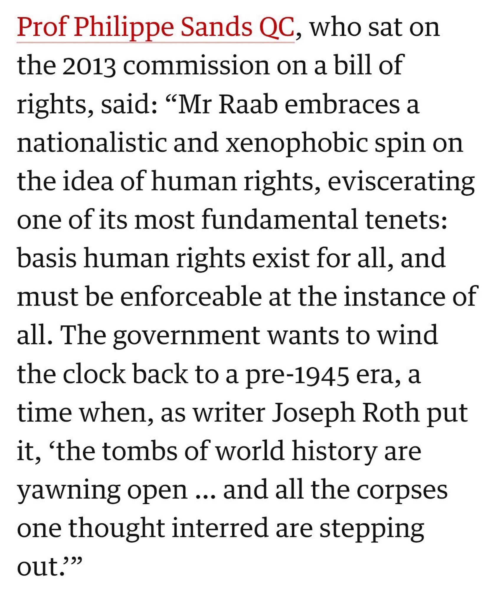 Prof Philippe Sands QC, who sat on the 2013 commission on a bill of rights, said: "Mr Raab embraces a nationalistic and xenophobic spin on the idea of human rights, eviscerating one of its most fundamental tenets: basis human rights exist for all, and must be enforceable at the instance of all. The government wants to wind the clock back to a pre-1945 era, a time when, as writer Joseph Roth put it, 'the tombs of world history are yawning open ... and all the corpses one thought interred are stepping out."