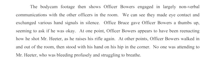 The bodycam footage then shows Officer Bowers engaged in largely non-verbal
communications with the other officers in the room. We can see they made eye contact and
exchanged various hand signals in silence. Office Bruce gave Officer Bowers a thumbs up,
seeming to ask if he was okay. At one point, Officer Bowers appears to have been reenacting
how he shot Mr. Heeter, as he raises his rifle again. At other points, Officer Bowers walked in
and out of the room, then stood with his hand on his hip in the corner. No one was attending to
Mr. Heeter, who was bleeding profusely and struggling to breathe.