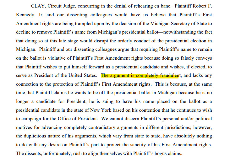 CLAY, Circuit Judge, concurring in the denial of rehearing en banc. Plaintiff Robert F.
Kennedy, Jr. and our dissenting colleagues would have us believe that Plaintiff’s First
Amendment rights are being trampled upon by the decision of the Michigan Secretary of State to
decline to remove Plaintiff’s name from Michigan’s presidential ballot—notwithstanding the fact
that doing so at this late stage would disrupt the orderly conduct of the presidential election in
Michigan. Plaintiff and our dissenting colleagues argue that requiring Plaintiff’s name to remain
on the ballot is violative of Plaintiff’s First Amendment rights because doing so falsely conveys
that Plaintiff wishes to put himself forward as a presidential candidate and wishes, if elected, to
serve as President of the United States. The argument is completely fraudulent, and lacks any
connection to the protection of Plaintiff’s First Amendment rights.