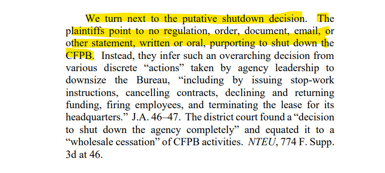 We turn next to the putative shutdown decision. The
plaintiffs point to no regulation, order, document, email, or
other statement, written or oral, purporting to shut down the
CFPB. Instead, they infer such an overarching decision from
various discrete “actions” taken by agency leadership to
downsize the Bureau, “including by issuing stop-work
instructions, cancelling contracts, declining and returning
funding, firing employees, and terminating the lease for its
headquarters.” J.A. 46–47. The district court found a “decision
to shut down the agency completely” and equated it to a
“wholesale cessation” of CFPB activities. NTEU, 774 F. Supp.
3d at 46.