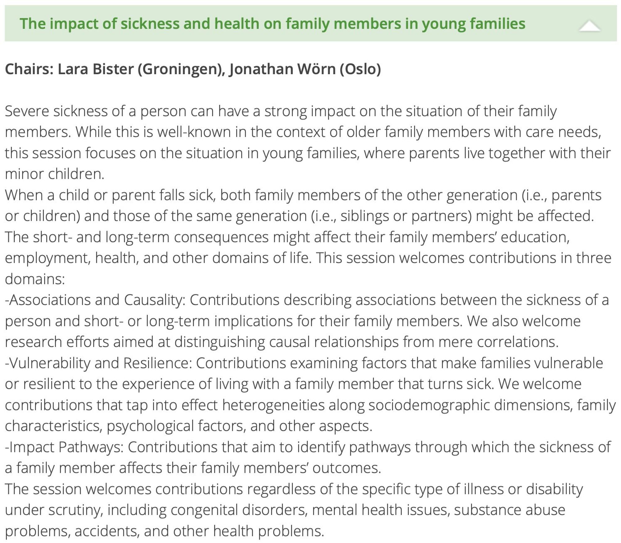 Session title: The impact of sickness and health on family members in young families.
Chairs: Lara Bister (Milan/Helsinki), Jonathan Wörn (Oslo)

Severe sickness of a person can have a strong impact on the situation of their family members. While this is well-known in the context of older family members with care needs, this session focuses on the situation in young families, where parents live together with their minor children who fell sick. 

This session welcomes contributions in three domains: associations and causality, vulnerability and resilience, and impact pathways, regardless of the specific type of illness or disability under scrutiny, including congenital disorders, mental health issues, substance abuse problems, accidents, and other health problems.