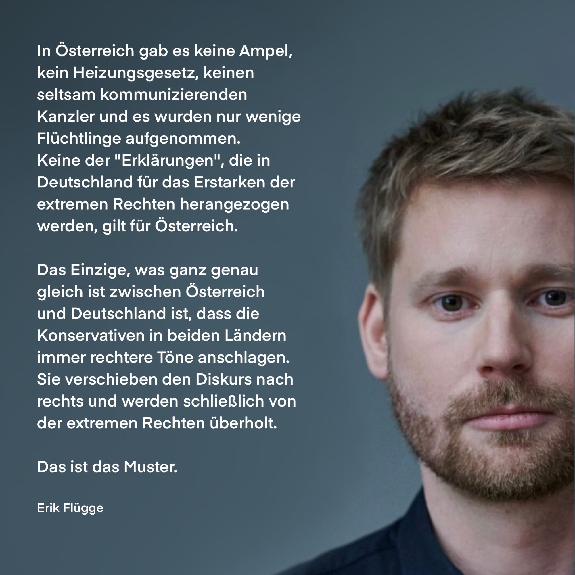 In Österreich gab es keine Ampel, kein Heizungsgesetz, keinen seltsam kommunizierenden Kanzler und es wurden nur wenige Flüchtlinge aufgenommen.
Keine der "Erklärungen", die in Deutschland für das Erstarken der extremen Rechten herangezogen werden, gilt für Österreich.
Das Einzige, was ganz genau gleich ist zwischen Österreich und Deutschland ist, dass die Konservativen in beiden Ländern immer rechtere Töne anschlagen.
Sie verschieben den Diskurs nach rechts und werden schließlich von der extremen Rechten überholt.
Das ist das Muster.
Erik Flügge