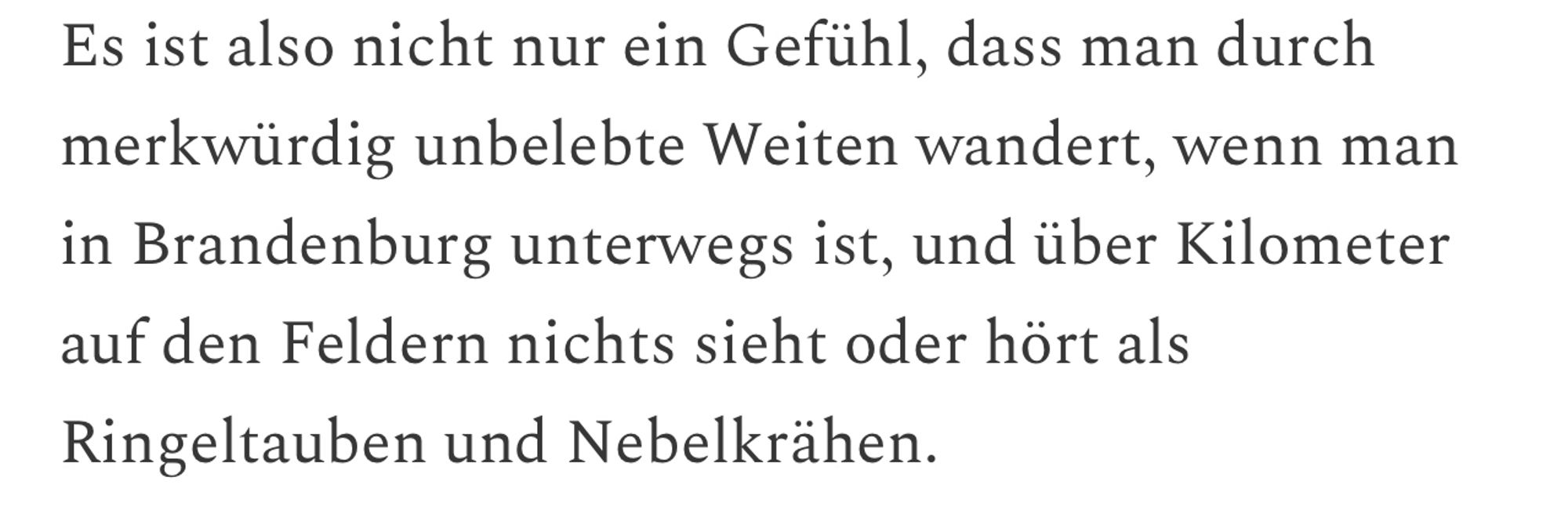 Es ist also nicht nur ein Gefühl, dass man durch merkwürdig unbelebte Weiten wandert, wenn man in Brandenburg unterwegs ist, und über Kilometer auf den Feldern nichts sieht oder hört als
Ringeltauben und Nebelkrähen.