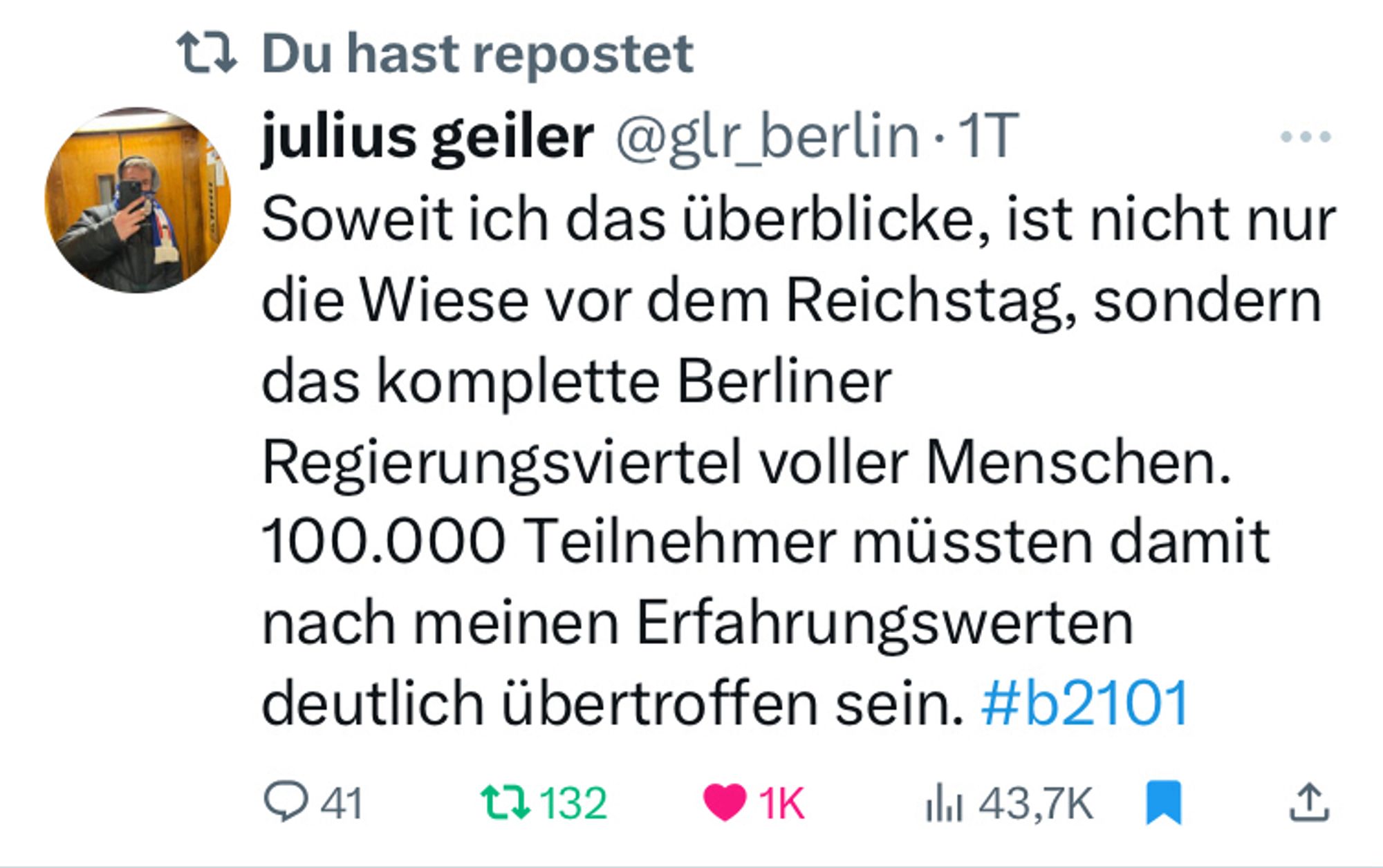 Tweet von Julius Geiler am 21.1.2024:

„Soweit ich das überblicke, ist nicht nur die Wiese vor dem Reichstag, sondern das komplette Berliner Regierungsviertel voller Menschen. 100.000 Teilnehmer müssten damit nach meinen Erfahrungswerten deutlich übertroffen sein. #b2101“