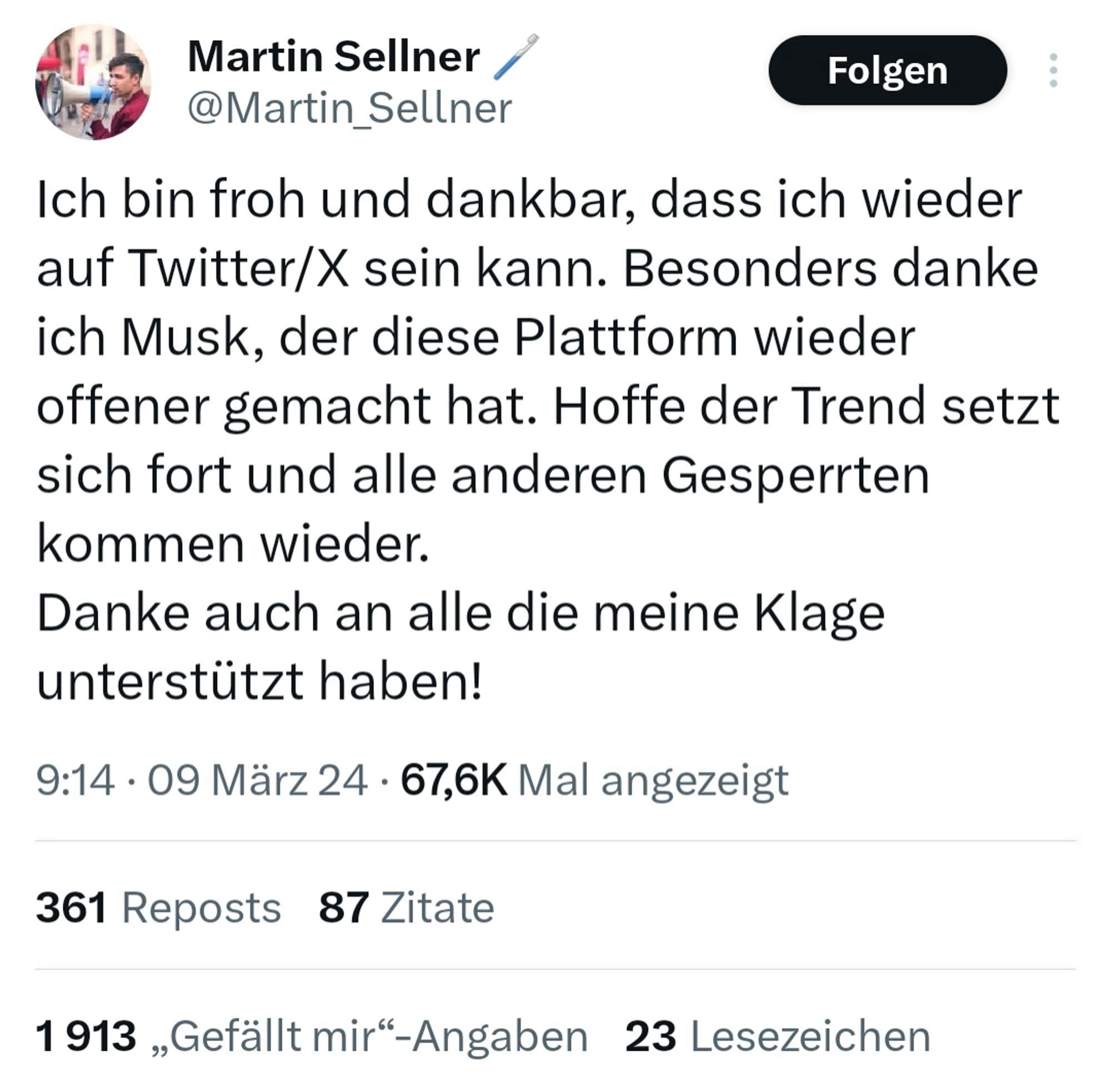 Tweet von Martin Sellner am 9.März 2024:

„Ich bin froh und dankbar, dass ich wieder auf Twitter/X sein kann. Besonders danke ich Musk, der diese Plattform wieder offener gemacht hat. Hoffe der Trend setzt sich fort und alle anderen Gesperrten kommen wieder.
Danke auch an alle die meine Klage unterstützt haben!“