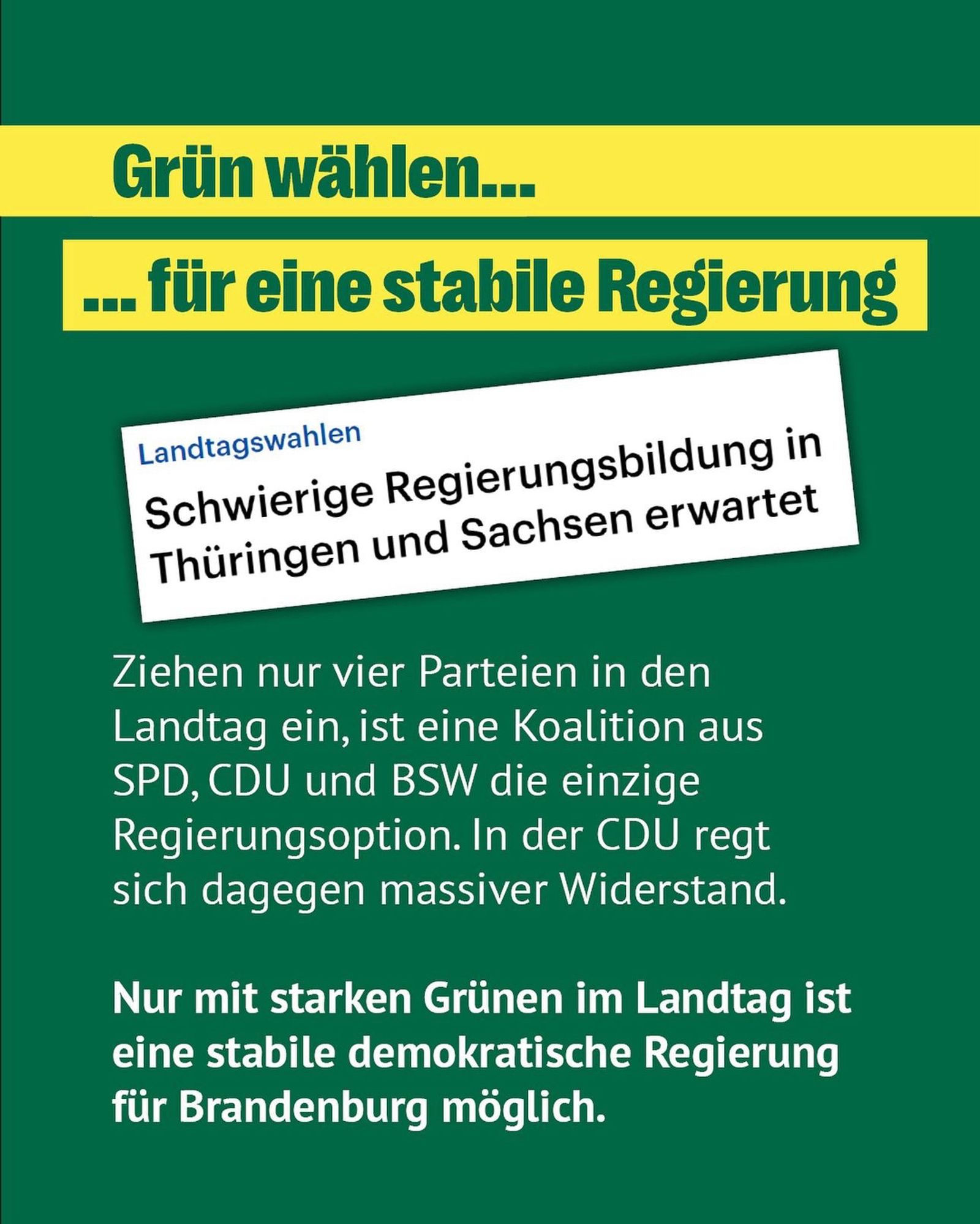 Grün wählen...
.. für eine stabile Regierung
Landtagswahlen
Schwierige Regierungsbildung in Thüringen und Sachsen erwartet
Ziehen nur vier Parteien in den Landtag ein, ist eine Koalition aus SPD, CDU und BSW die einzige Regierungsoption. In der CDU regt sich dagegen massiver Widerstand.
Nur mit starken Grünen im Landtag ist eine stabile demokratische Regierung für Brandenburg möglich.