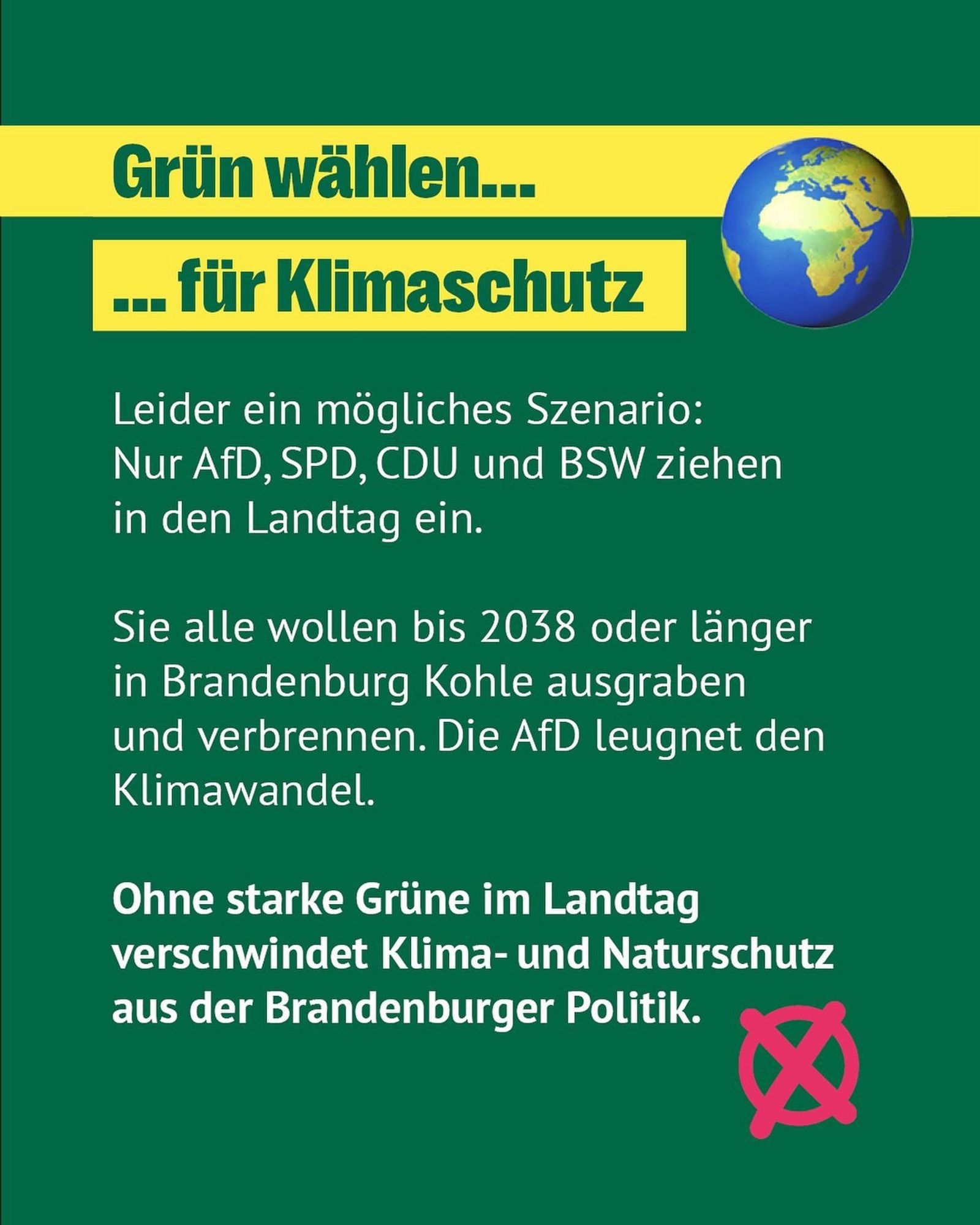 Grün wählen... .. für Klimaschutz
Leider ein mögliches Szenario:
Nur AfD, SPD, CDU und BSW ziehen in den Landtag ein.
Sie alle wollen bis 2038 oder länger in Brandenburg Kohle ausgraben und verbrennen. Die AfD leugnet den Klimawandel.
Ohne starke Grüne im Landtag verschwindet Klima- und Naturschutz aus der Brandenburger Politik.