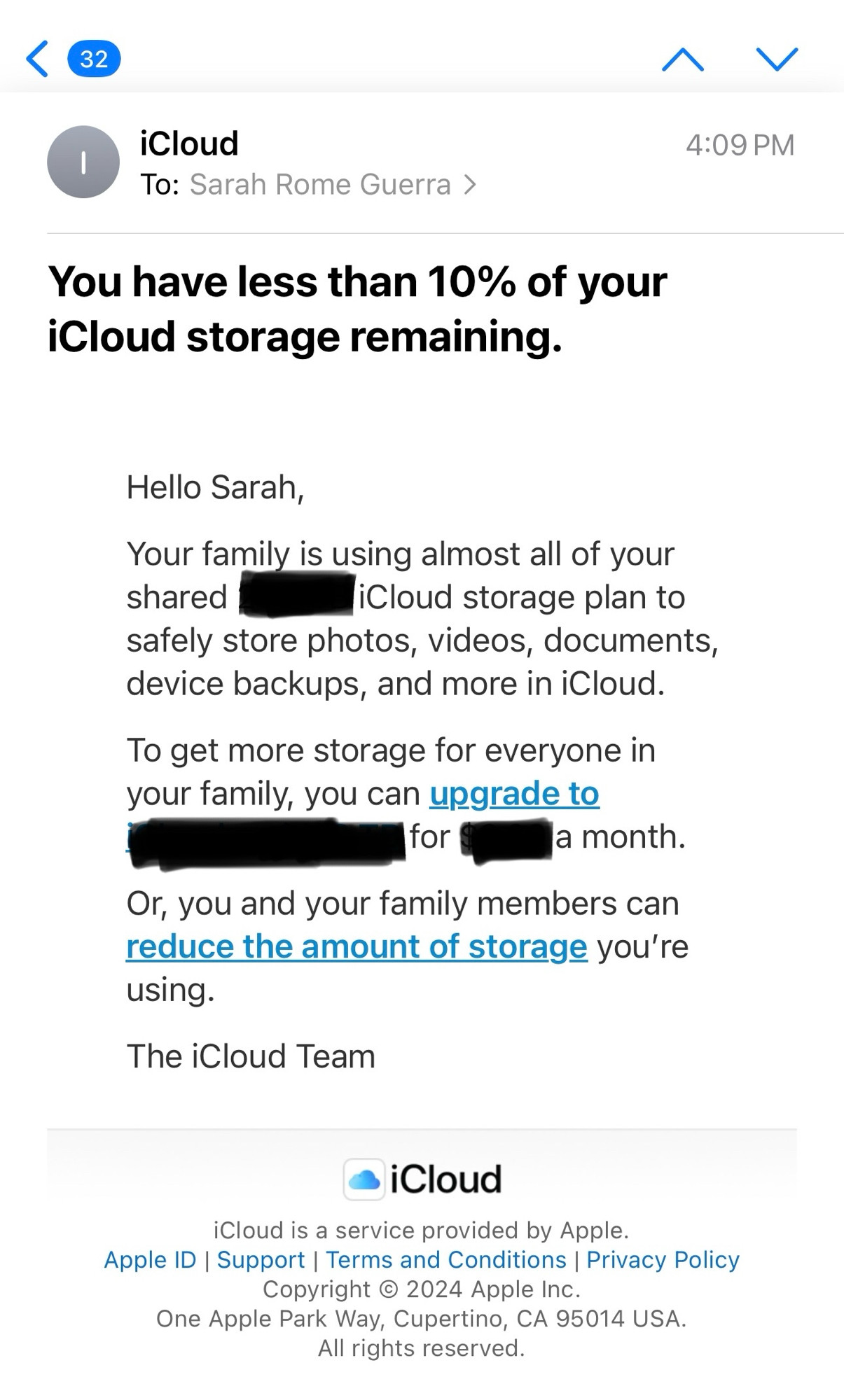 Screenshot of an email from Apple iCloud to me that reads: 
Hello Sarah,
Your family is using almost all of your shared [size blacked out ] iCloud storage plan to safely store photos, videos, documents, device backups, and more in iCloud.
To get more storage for everyone in your family, you can upgrade to [size and dollar amount blacked out] a month.
Or, you and your family members can reduce the amount of storage you’re using.
The iCloud Team