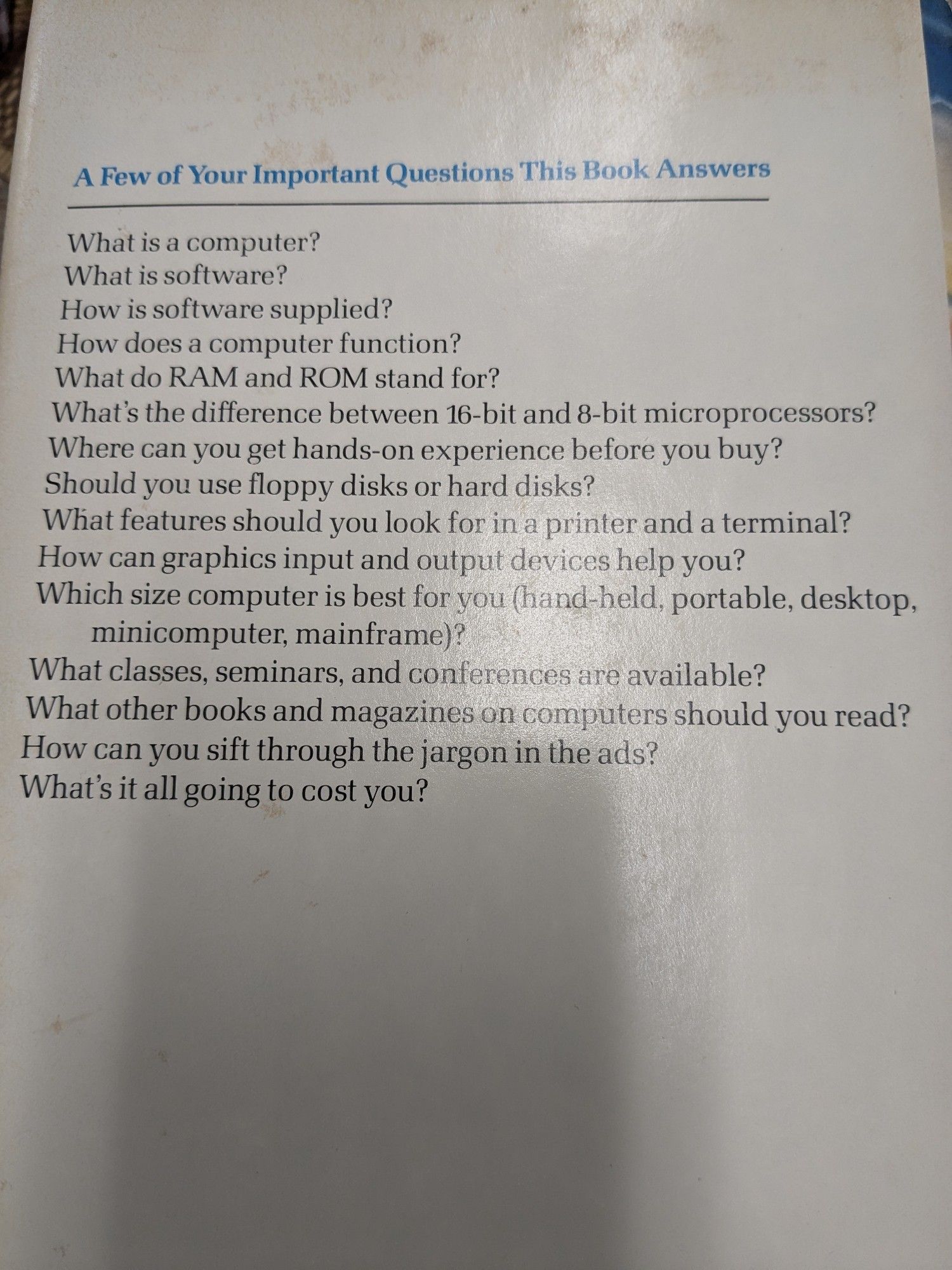 The back of this plain white book jacket reads as follows:
A Few of Your Important Questions This Book Answers

What is a computer?

What is software?

How is software supplied?

How does a computer function?

What do RAM and ROM stand for?

What's the difference between 16-bit and 8-bit microprocessors?

Where can you get hands-on experience before you buy?

Should you use floppy disks or hard disks?

What features should you look for in a printer and a terminal?

How can graphics input and output devices help you?

Which size computer is best for you (hand-held, portable, desktop, minicomputer, mainframe)?

What classes, seminars, and conferences are available?

What other books and magazines on computers should you read?

How can you sift through the jargon in the ads?

What's it all going to cost you?