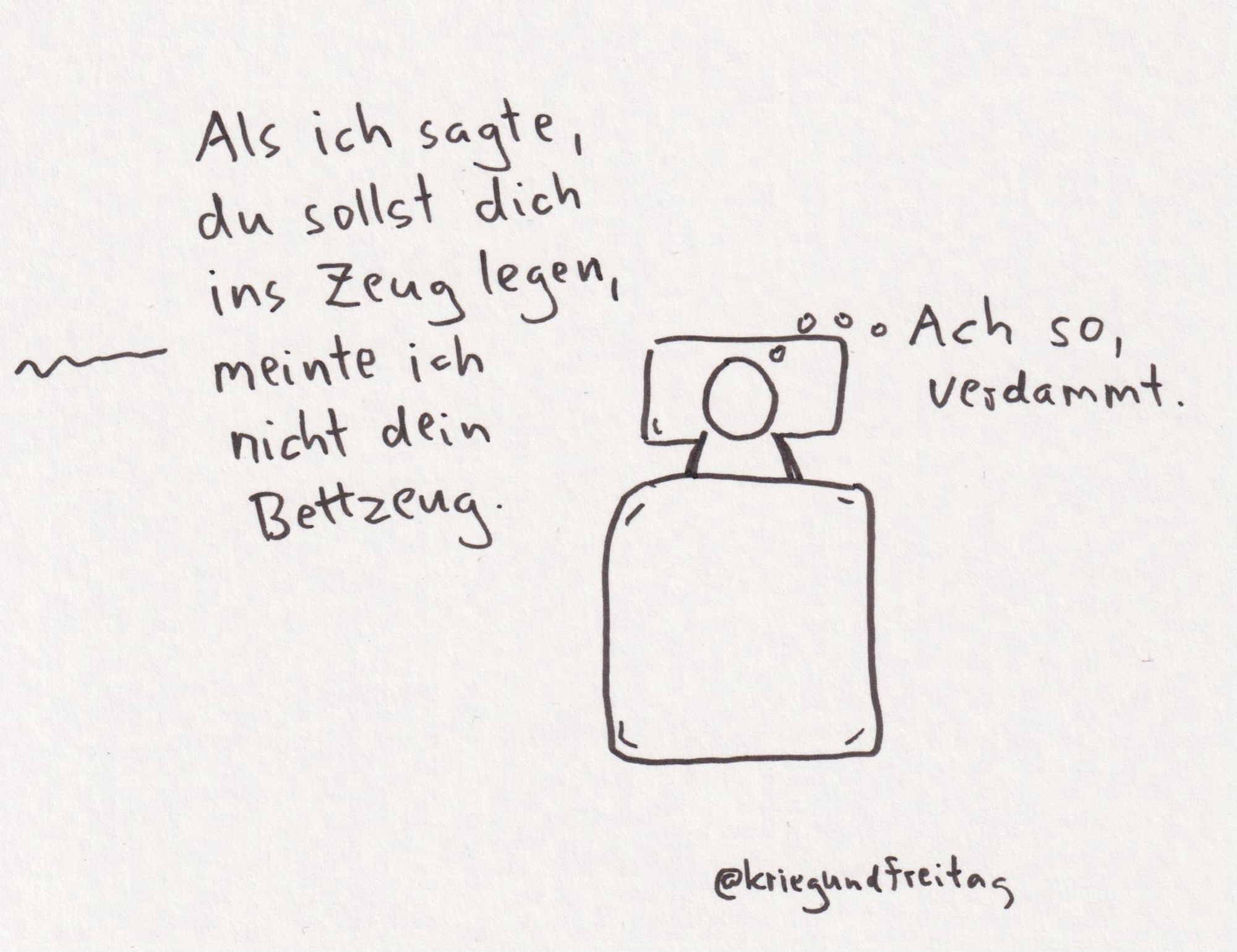 Person liegt im Bett. Stimme aus dem Off: als ich sagte, du sollst dich ins Zeug legen, meinte ich nicht dein Bettzeug. Person im Bett denkt: ach so, verdammt.