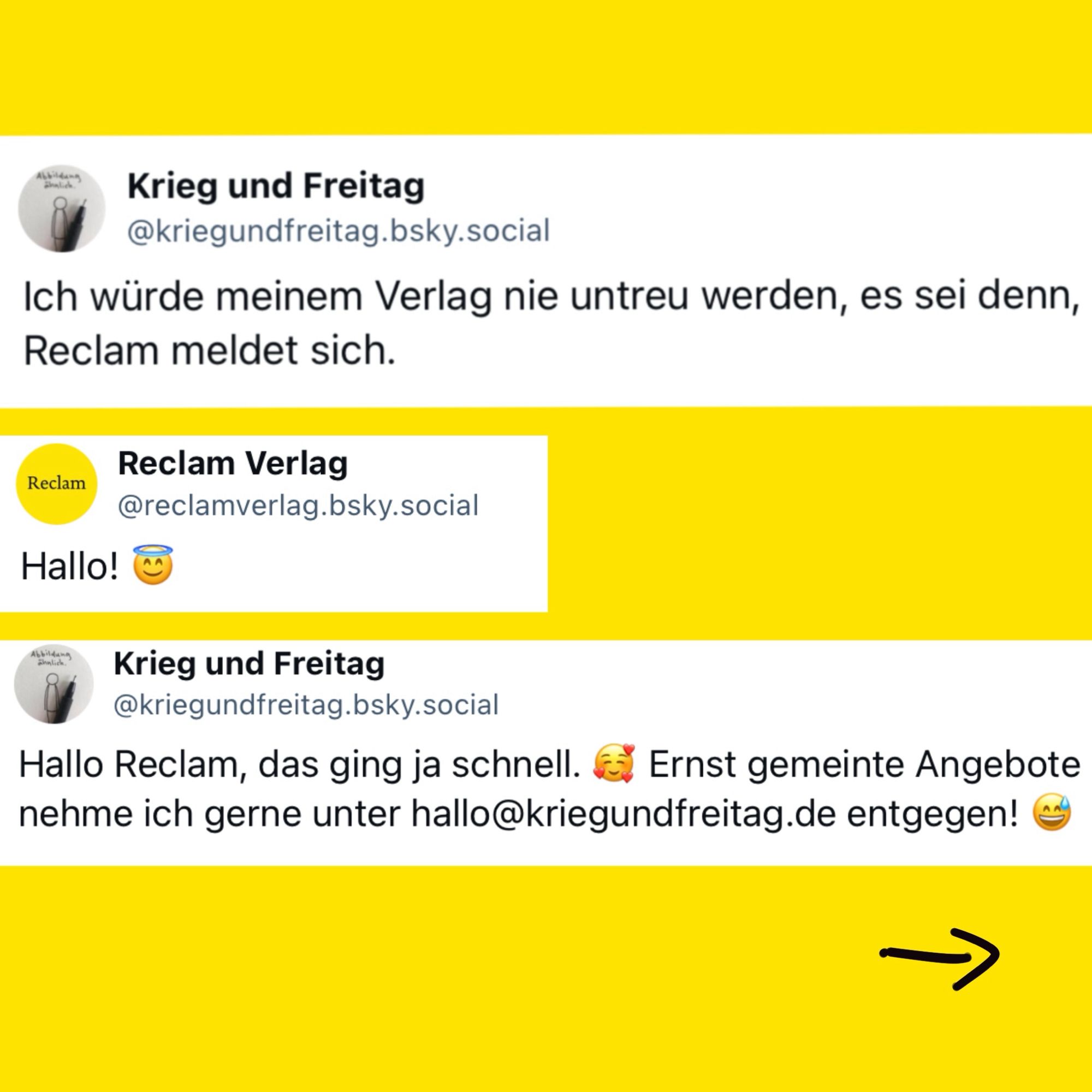 Das Bild zeigt eine Twitter-Interaktion zwischen „Krieg und Freitag“ und dem Reclam Verlag. Auf den ersten Tweet, in dem „Krieg und Freitag“ schreibt, dass er seinem Verlag nur untreu wird, wenn sich Reclam meldet, antwortet der Reclam Verlag mit „Hallo! 😇“. „Krieg und Freitag“ antwortet darauf humorvoll und bietet eine Kontaktmöglichkeit an.