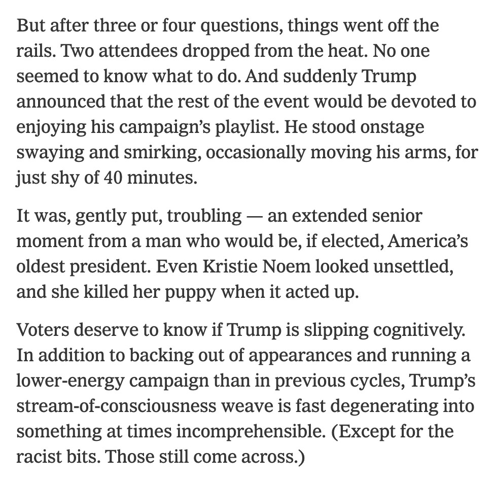 But after three or four questions, things went off the rails. Two attendees dropped from the heat. No one seemed to know what to do. And suddenly Trump announced that the rest of the event would be devoted to enjoying his campaign’s playlist. He stood onstage swaying and smirking, occasionally moving his arms, for just shy of 40 minutes.

It was, gently put, troubling — an extended senior moment from a man who would be, if elected, America’s oldest president. Even Kristie Noem looked unsettled, and she killed her puppy when it acted up.

Voters deserve to know if Trump is slipping cognitively. In addition to backing out of appearances and running a lower-energy campaign than in previous cycles, Trump’s stream-of-consciousness weave is fast degenerating into something at times incomprehensible. (Except for the racist bits. Those still come across.)