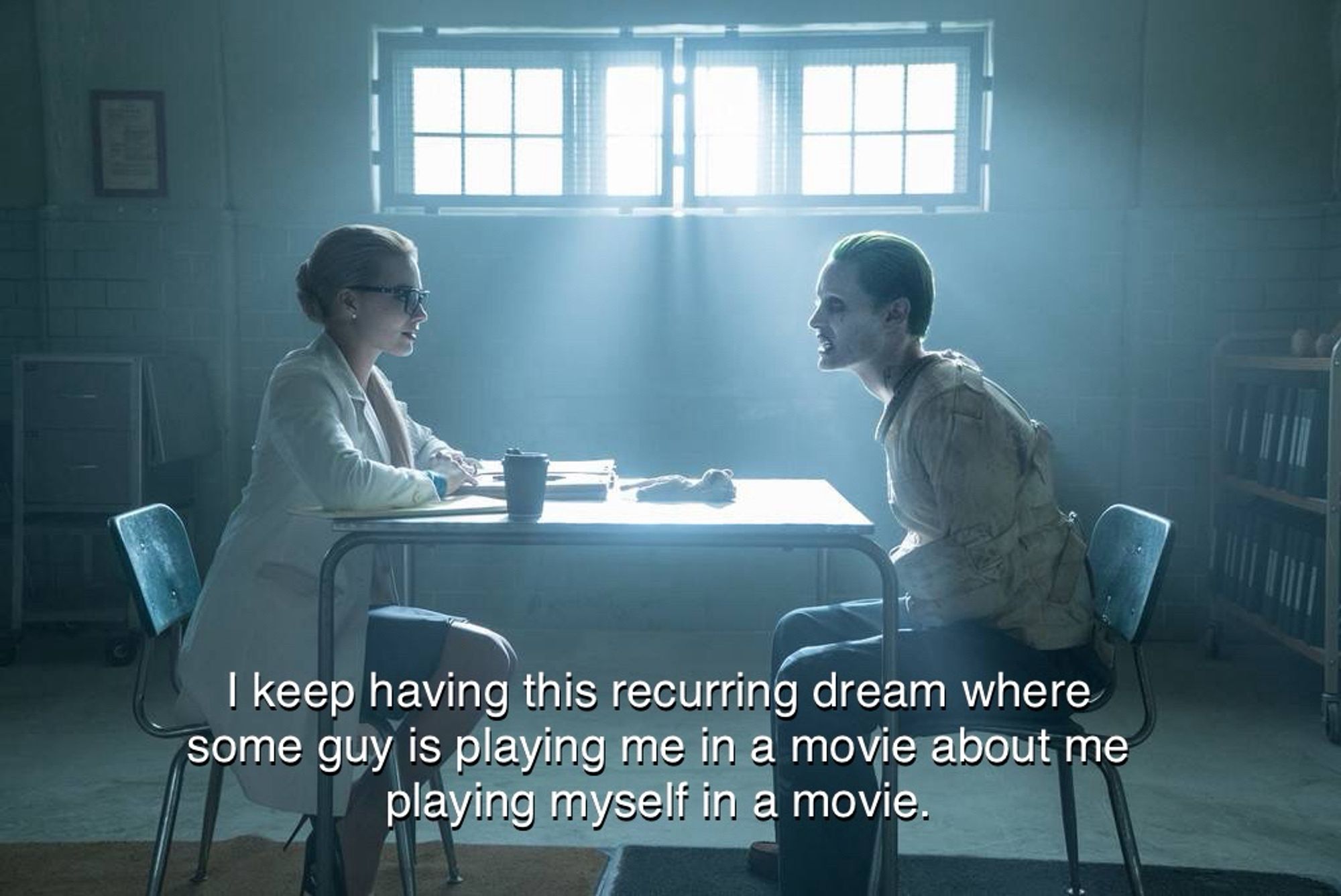 Jared Leto as Joker sits across from Harley Quinn and says, “I keep having this recurring dream where some guy is playing me in a movie about me playing myself in a movie.”