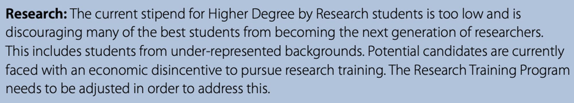 Excerpt from Report: “Research: The current stipend for Higher Degree by Research students is too low and is discouraging many of the best students from becoming the next generation of researchers. This includes students from under-represented backgrounds. Potential candidates are currently faced with an economic disincentive to pursue research training. The Research Training Program needs to be adjusted in order to address this.”