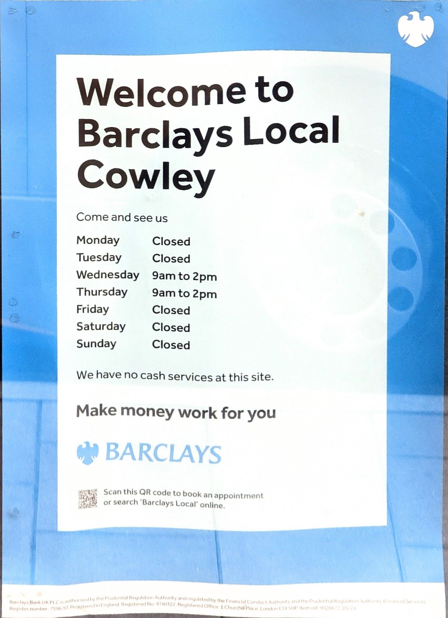 Sign for Barclays bank that reads:

Welcome to Barclays Local Cowley. Come and see us.

Monday closed 
Tuesday closed 
Wednesday 9:00 a.m. to 2:00 p.m. 
Thursday 9:00 a.m. to 2:00 p.m.
Friday closed 
Saturday closed
Sunday closed

We have no cash services at this site. 

Make money work for you. Barclays.