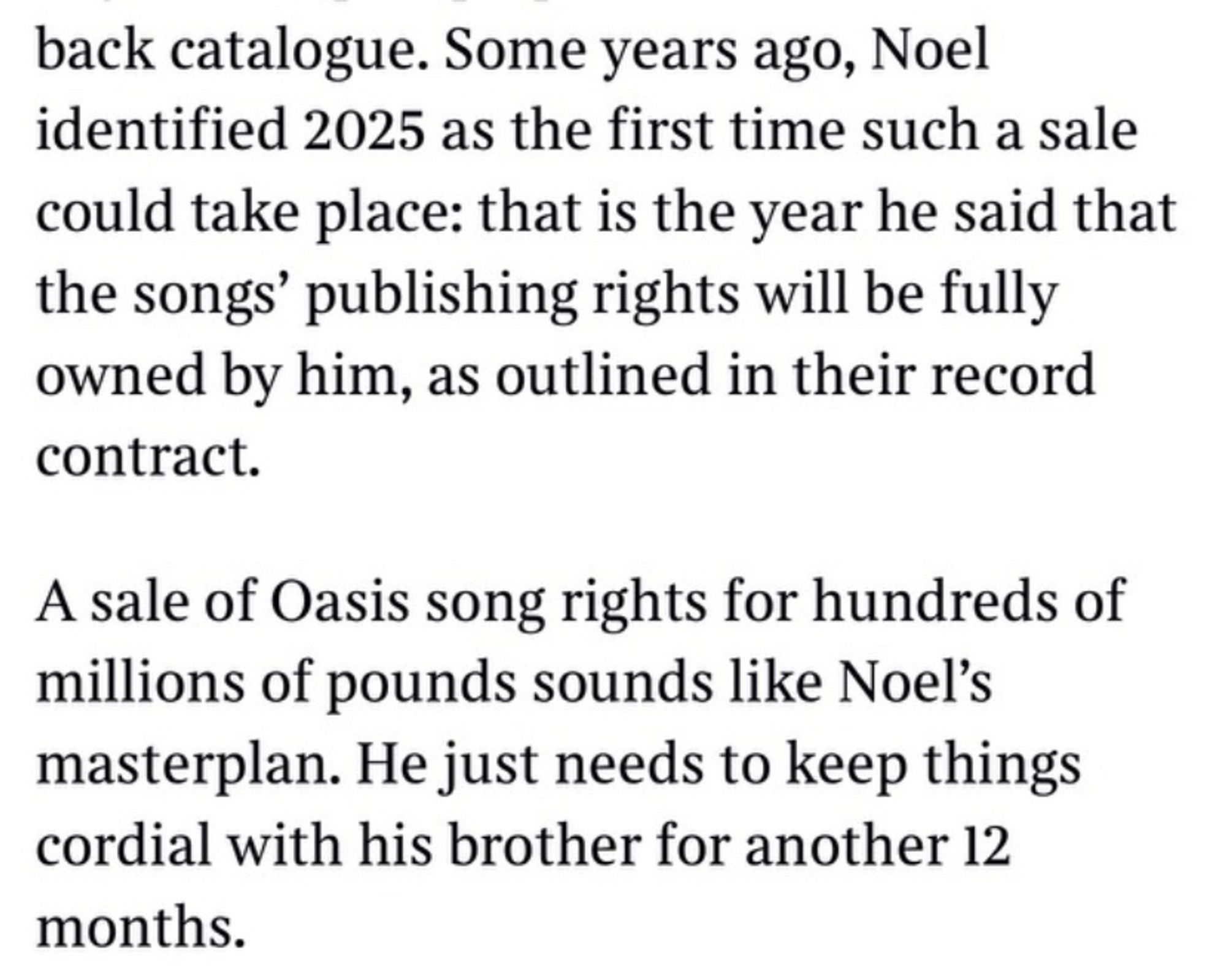 From The Times: Some years ago, Noel identified 2025 as the first time such a sale could take place: that is the year he said that the songs' publishing rights will be fully owned by him, as outlined in their record contract.
A sale of Oasis song rights for hundreds of millions of pounds sounds like Noel's masterplan. He just needs to keep things cordial with his brother for another 12 months.