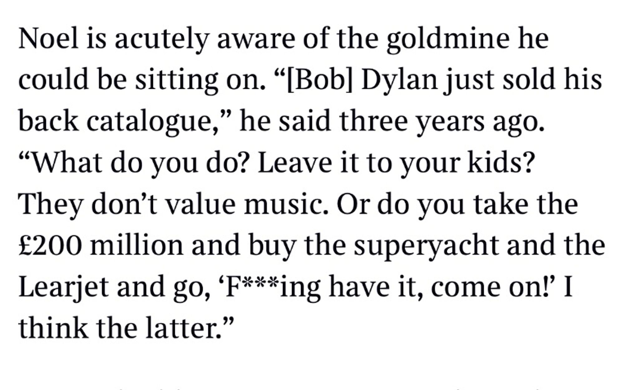 Noel is acutely aware of the goldmine he could be sitting on. "[Bob] Dylan just sold his back catalogue," he said three years ago.
"What do you do? Leave it to your kids?
They don't value music. Or do you take the £200 million and buy the superyacht and the Learjet and go, 'F***ing have it, come on!' I think the latter."