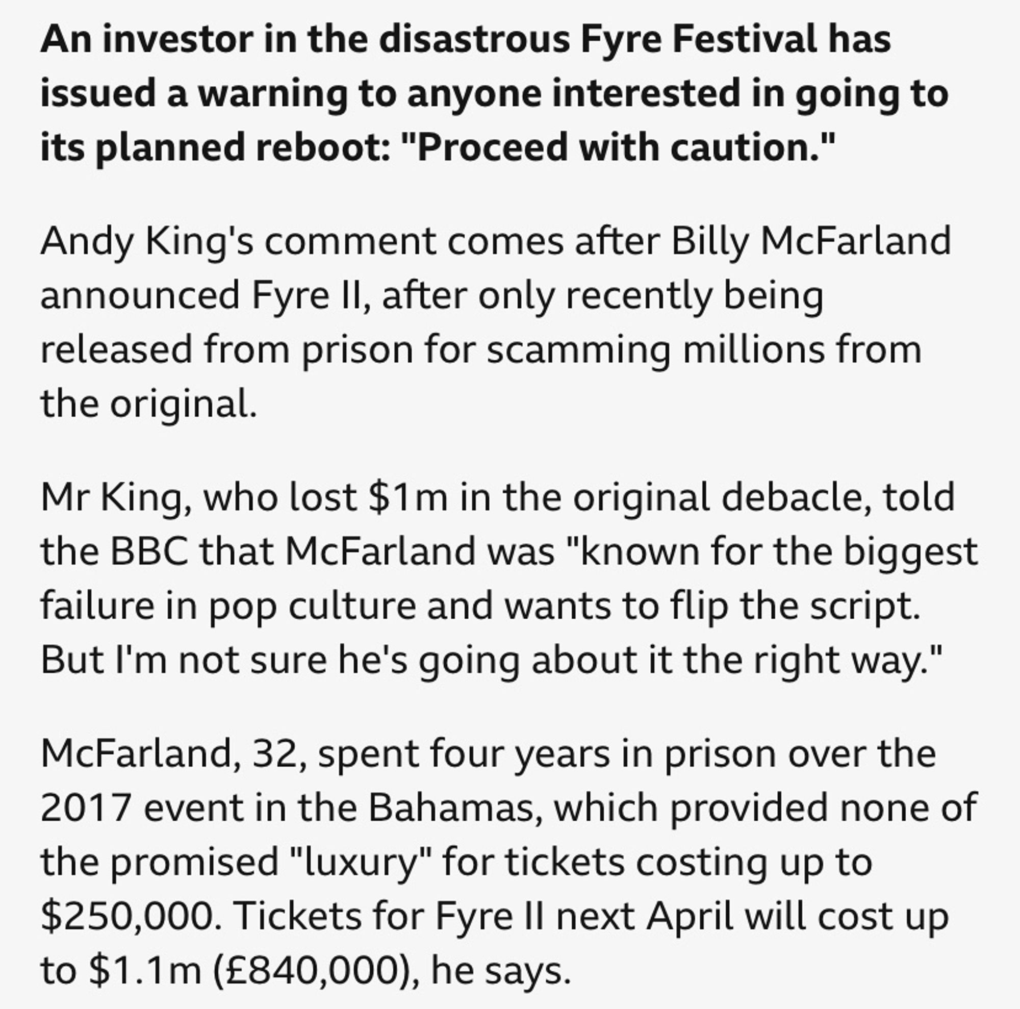 An investor in the disastrous Fyre Festival has issued a warning to anyone interested in going to its planned reboot: "Proceed with caution."
Andy King's comment comes after Billy McFarland announced Fyre Il, after only recently being released from prison for scamming millions from the original.
Mr King, who lost $1m in the original debacle, told the BBC that McFarland was "known for the biggest failure in pop culture and wants to flip the script.
But I'm not sure he's going about it the right way."
McFarland, 32, spent four years in prison over the 2017 event in the Bahamas, which provided none of the promised "luxury" for tickets costing up to $250,000. Tickets for Fyre Il next April will cost up to $1.1m (£840,000), he says.