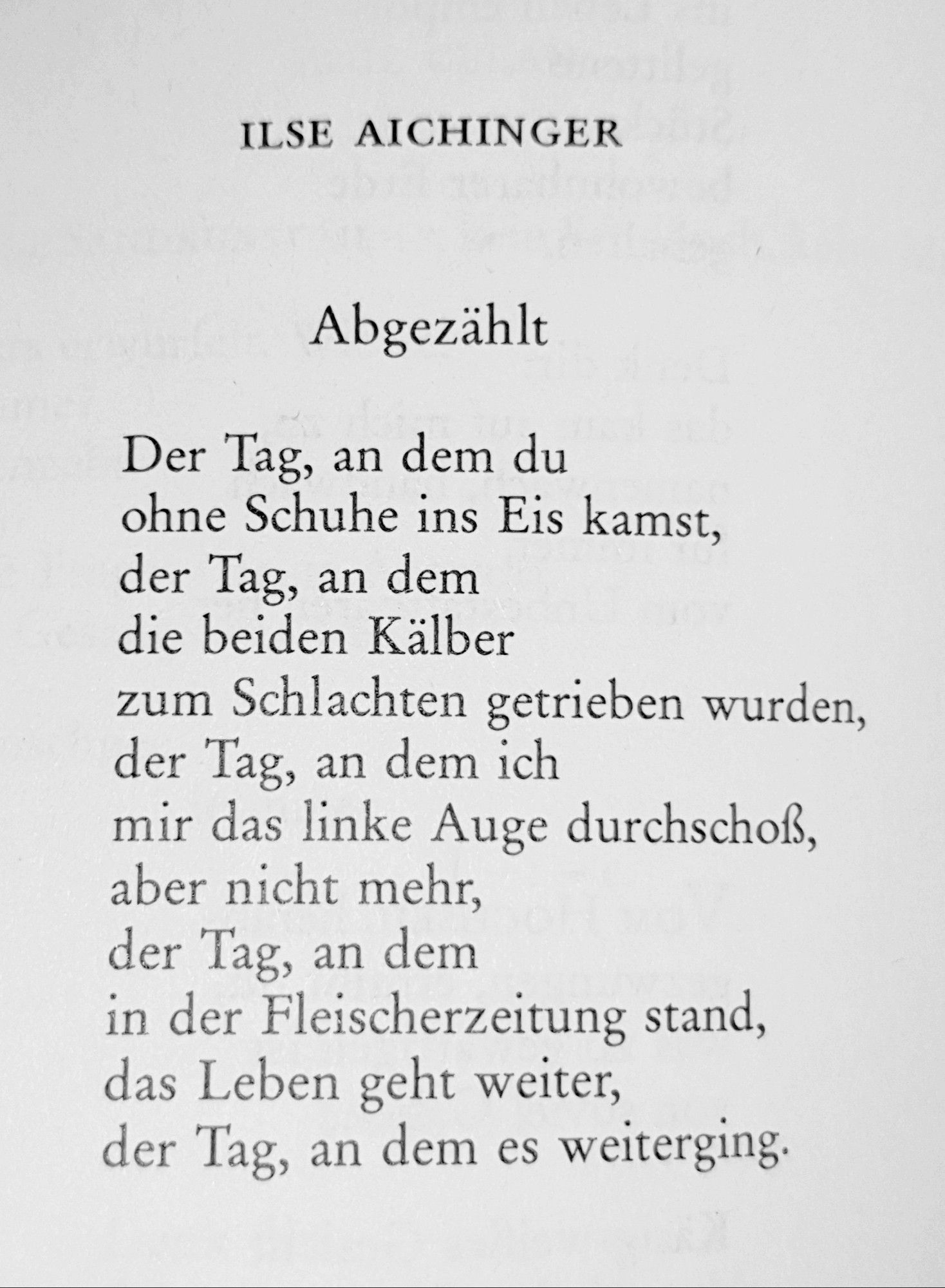 Ilse Aichinger

Abgezählt

Abgezählt

Der Tag, an dem du
ohne Schuhe ins Eis kamst,
der Tag, an dem
die beiden Kälber
zum Schlachten getrieben wurden,
der Tag, an dem ich
mir das linke Auge durchschoß,
aber nicht mehr,
der Tag, an dem
in der Fleischerzeitung stand,
das Leben geht weiter,
der Tag, an dem es weiterging.